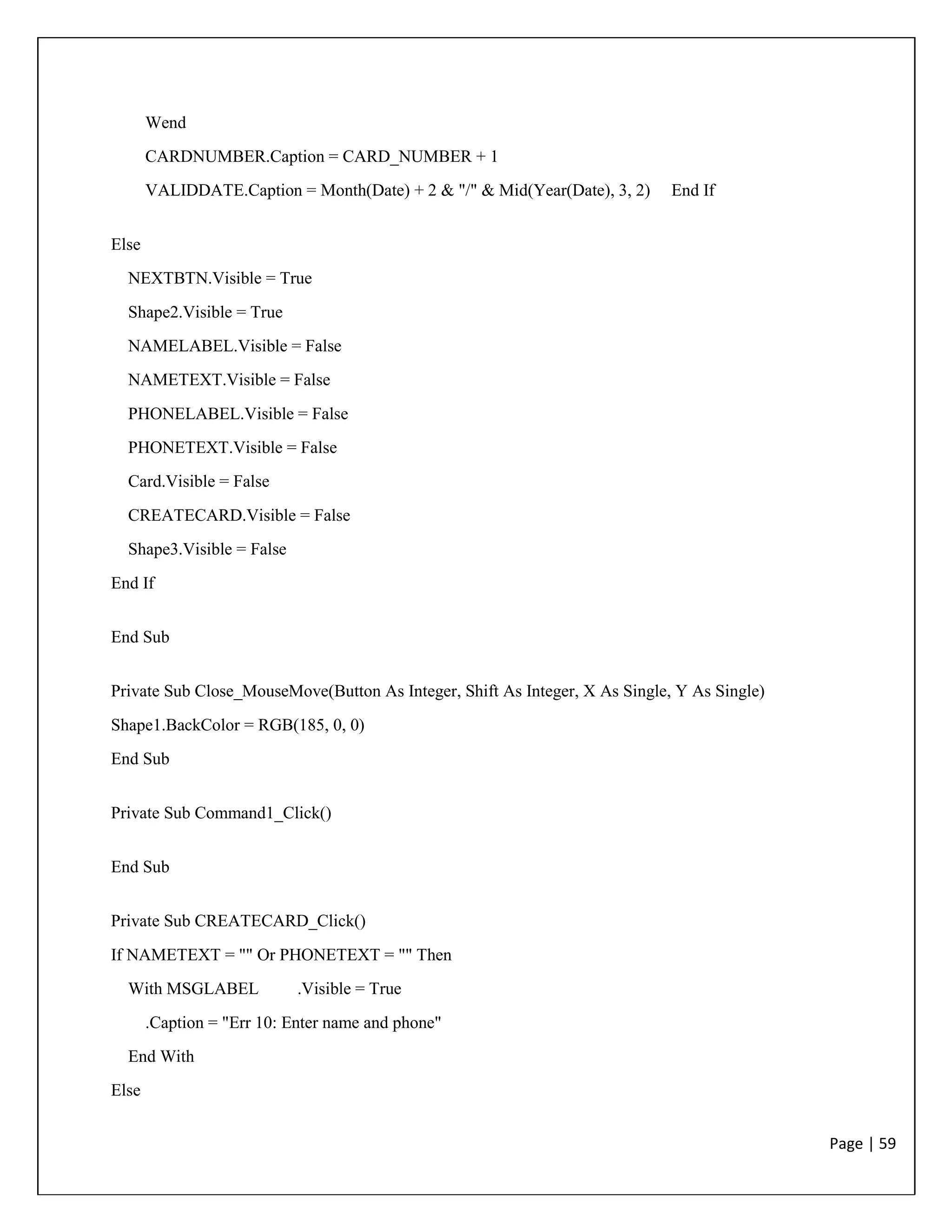 Page | 59
Wend
CARDNUMBER.Caption = CARD_NUMBER + 1
VALIDDATE.Caption = Month(Date) + 2 & "/" & Mid(Year(Date), 3, 2) End If
Else
NEXTBTN.Visible = True
Shape2.Visible = True
NAMELABEL.Visible = False
NAMETEXT.Visible = False
PHONELABEL.Visible = False
PHONETEXT.Visible = False
Card.Visible = False
CREATECARD.Visible = False
Shape3.Visible = False
End If
End Sub
Private Sub Close_MouseMove(Button As Integer, Shift As Integer, X As Single, Y As Single)
Shape1.BackColor = RGB(185, 0, 0)
End Sub
Private Sub Command1_Click()
End Sub
Private Sub CREATECARD_Click()
If NAMETEXT = "" Or PHONETEXT = "" Then
With MSGLABEL .Visible = True
.Caption = "Err 10: Enter name and phone"
End With
Else
 