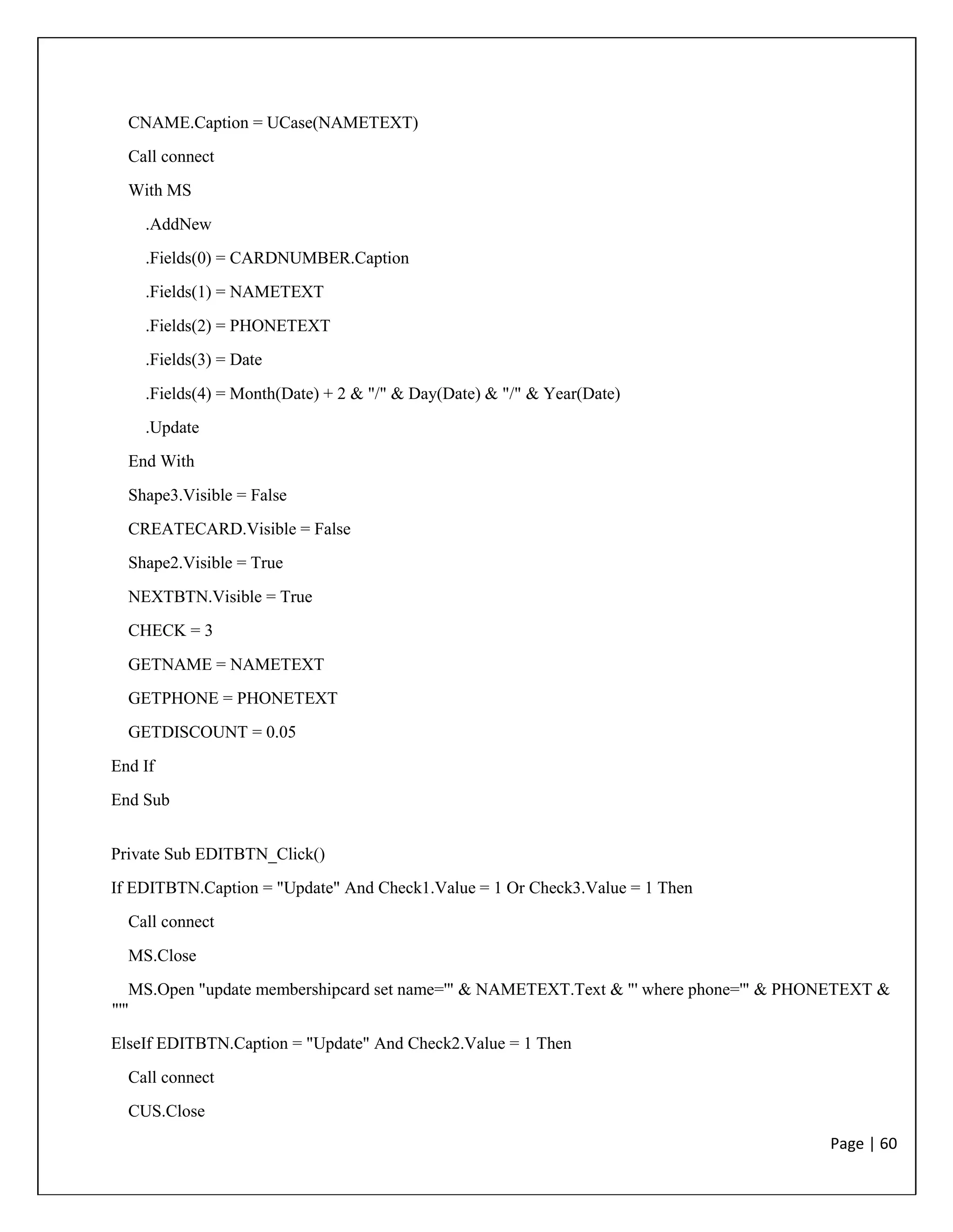 Page | 60
CNAME.Caption = UCase(NAMETEXT)
Call connect
With MS
.AddNew
.Fields(0) = CARDNUMBER.Caption
.Fields(1) = NAMETEXT
.Fields(2) = PHONETEXT
.Fields(3) = Date
.Fields(4) = Month(Date) + 2 & "/" & Day(Date) & "/" & Year(Date)
.Update
End With
Shape3.Visible = False
CREATECARD.Visible = False
Shape2.Visible = True
NEXTBTN.Visible = True
CHECK = 3
GETNAME = NAMETEXT
GETPHONE = PHONETEXT
GETDISCOUNT = 0.05
End If
End Sub
Private Sub EDITBTN_Click()
If EDITBTN.Caption = "Update" And Check1.Value = 1 Or Check3.Value = 1 Then
Call connect
MS.Close
MS.Open "update membershipcard set name='" & NAMETEXT.Text & "' where phone='" & PHONETEXT &
"'"
ElseIf EDITBTN.Caption = "Update" And Check2.Value = 1 Then
Call connect
CUS.Close
 