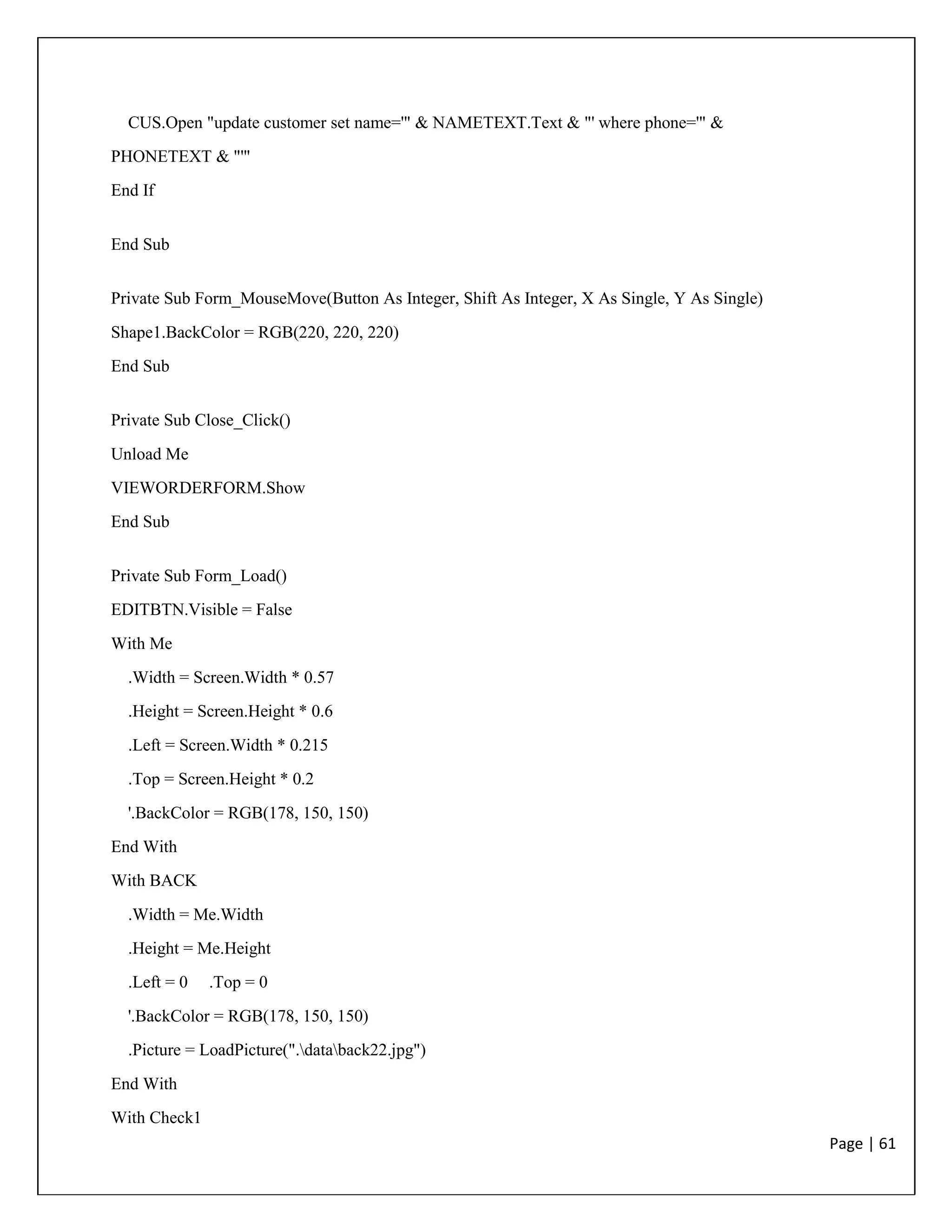 Page | 61
CUS.Open "update customer set name='" & NAMETEXT.Text & "' where phone='" &
PHONETEXT & "'"
End If
End Sub
Private Sub Form_MouseMove(Button As Integer, Shift As Integer, X As Single, Y As Single)
Shape1.BackColor = RGB(220, 220, 220)
End Sub
Private Sub Close_Click()
Unload Me
VIEWORDERFORM.Show
End Sub
Private Sub Form_Load()
EDITBTN.Visible = False
With Me
.Width = Screen.Width * 0.57
.Height = Screen.Height * 0.6
.Left = Screen.Width * 0.215
.Top = Screen.Height * 0.2
'.BackColor = RGB(178, 150, 150)
End With
With BACK
.Width = Me.Width
.Height = Me.Height
.Left = 0 .Top = 0
'.BackColor = RGB(178, 150, 150)
.Picture = LoadPicture(".databack22.jpg")
End With
With Check1
 