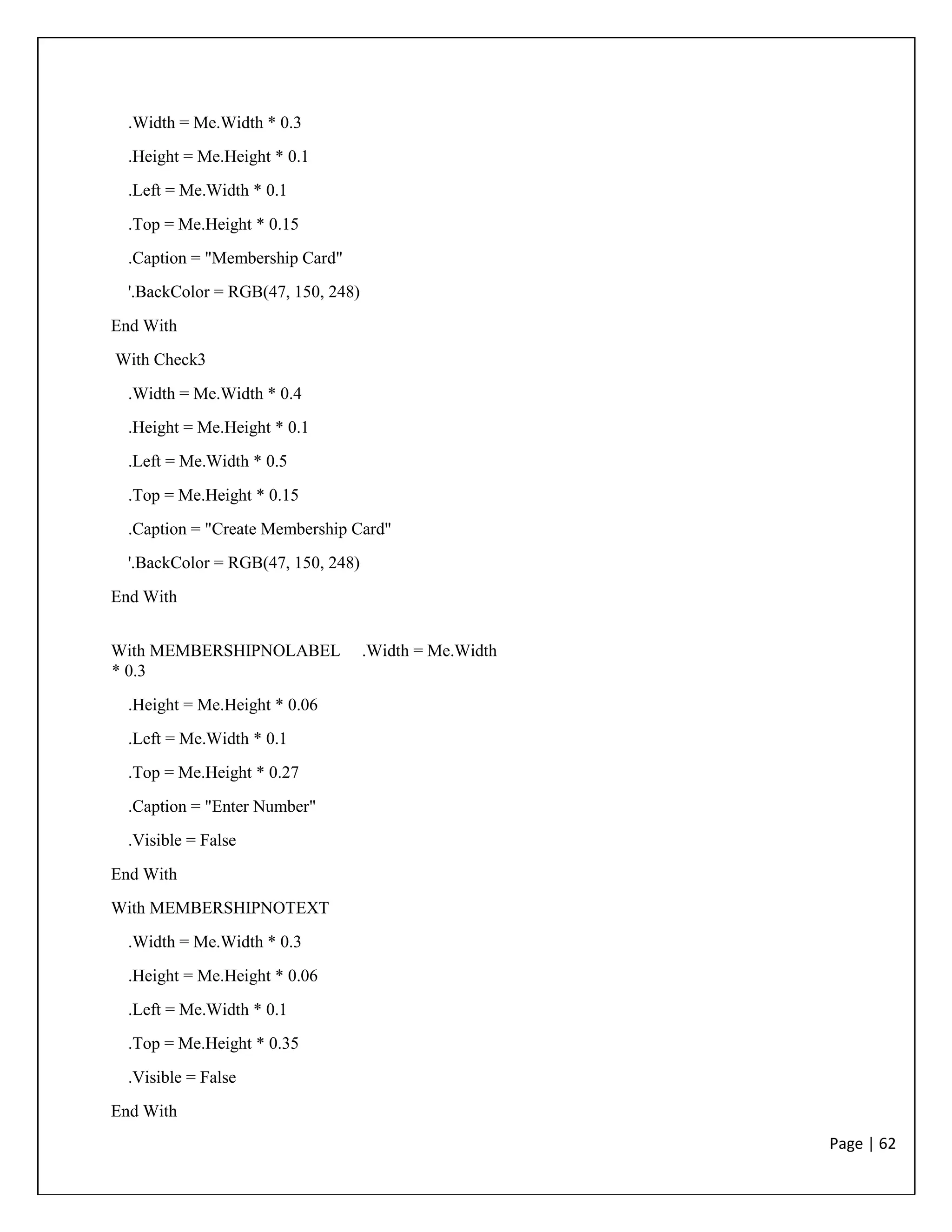 Page | 62
.Width = Me.Width * 0.3
.Height = Me.Height * 0.1
.Left = Me.Width * 0.1
.Top = Me.Height * 0.15
.Caption = "Membership Card"
'.BackColor = RGB(47, 150, 248)
End With
With Check3
.Width = Me.Width * 0.4
.Height = Me.Height * 0.1
.Left = Me.Width * 0.5
.Top = Me.Height * 0.15
.Caption = "Create Membership Card"
'.BackColor = RGB(47, 150, 248)
End With
With MEMBERSHIPNOLABEL .Width = Me.Width
* 0.3
.Height = Me.Height * 0.06
.Left = Me.Width * 0.1
.Top = Me.Height * 0.27
.Caption = "Enter Number"
.Visible = False
End With
With MEMBERSHIPNOTEXT
.Width = Me.Width * 0.3
.Height = Me.Height * 0.06
.Left = Me.Width * 0.1
.Top = Me.Height * 0.35
.Visible = False
End With
 