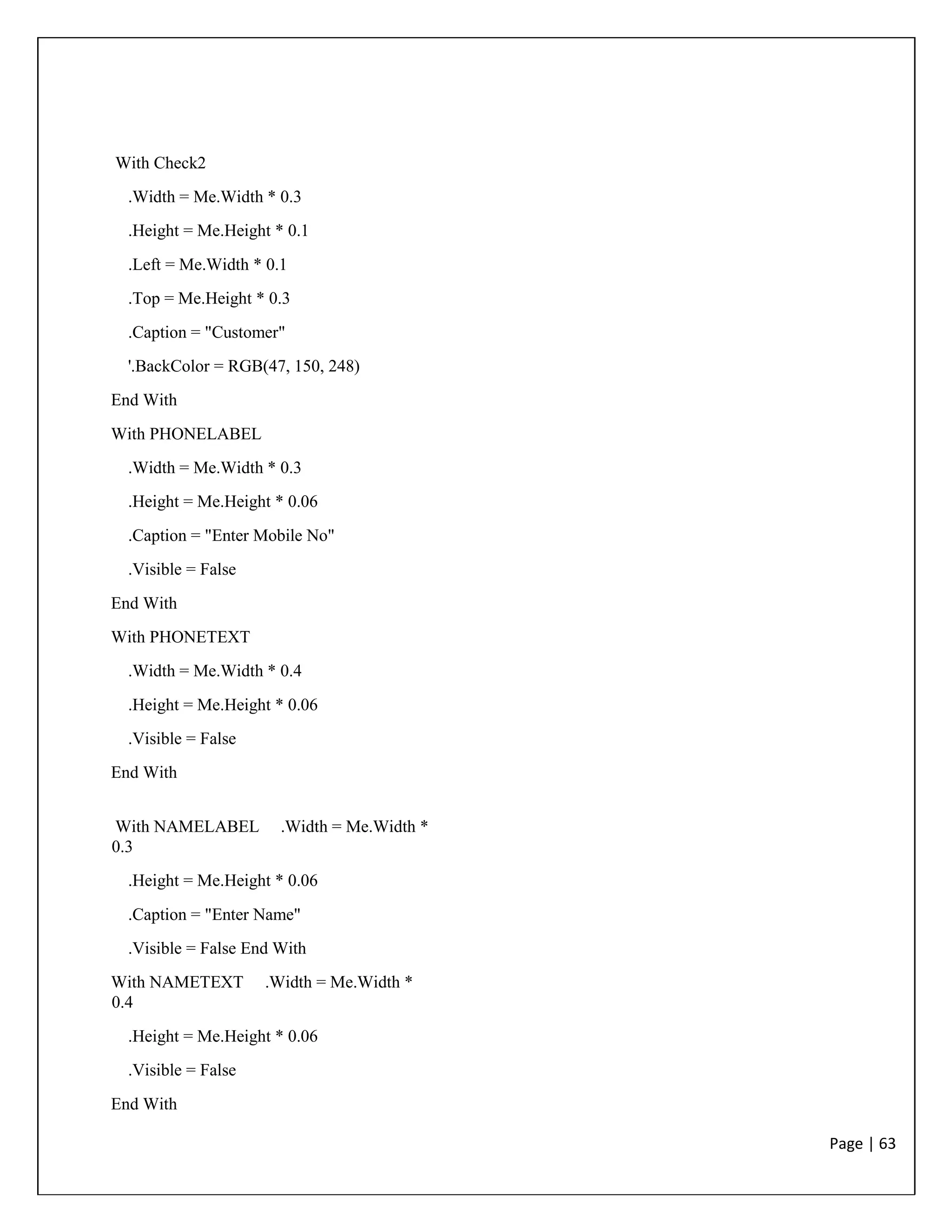 Page | 63
With Check2
.Width = Me.Width * 0.3
.Height = Me.Height * 0.1
.Left = Me.Width * 0.1
.Top = Me.Height * 0.3
.Caption = "Customer"
'.BackColor = RGB(47, 150, 248)
End With
With PHONELABEL
.Width = Me.Width * 0.3
.Height = Me.Height * 0.06
.Caption = "Enter Mobile No"
.Visible = False
End With
With PHONETEXT
.Width = Me.Width * 0.4
.Height = Me.Height * 0.06
.Visible = False
End With
With NAMELABEL .Width = Me.Width *
0.3
.Height = Me.Height * 0.06
.Caption = "Enter Name"
.Visible = False End With
With NAMETEXT .Width = Me.Width *
0.4
.Height = Me.Height * 0.06
.Visible = False
End With
 