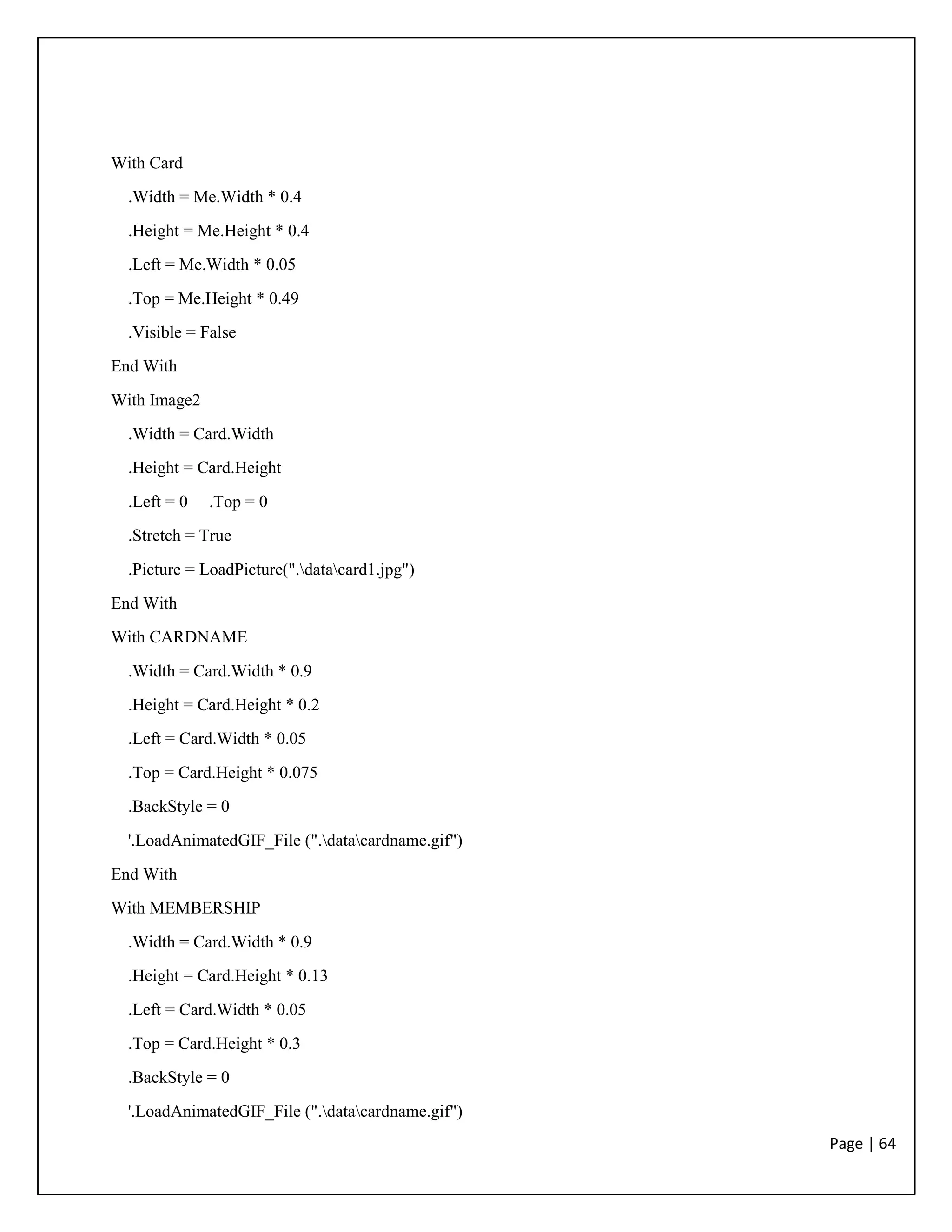 Page | 64
With Card
.Width = Me.Width * 0.4
.Height = Me.Height * 0.4
.Left = Me.Width * 0.05
.Top = Me.Height * 0.49
.Visible = False
End With
With Image2
.Width = Card.Width
.Height = Card.Height
.Left = 0 .Top = 0
.Stretch = True
.Picture = LoadPicture(".datacard1.jpg")
End With
With CARDNAME
.Width = Card.Width * 0.9
.Height = Card.Height * 0.2
.Left = Card.Width * 0.05
.Top = Card.Height * 0.075
.BackStyle = 0
'.LoadAnimatedGIF_File (".datacardname.gif")
End With
With MEMBERSHIP
.Width = Card.Width * 0.9
.Height = Card.Height * 0.13
.Left = Card.Width * 0.05
.Top = Card.Height * 0.3
.BackStyle = 0
'.LoadAnimatedGIF_File (".datacardname.gif")
 