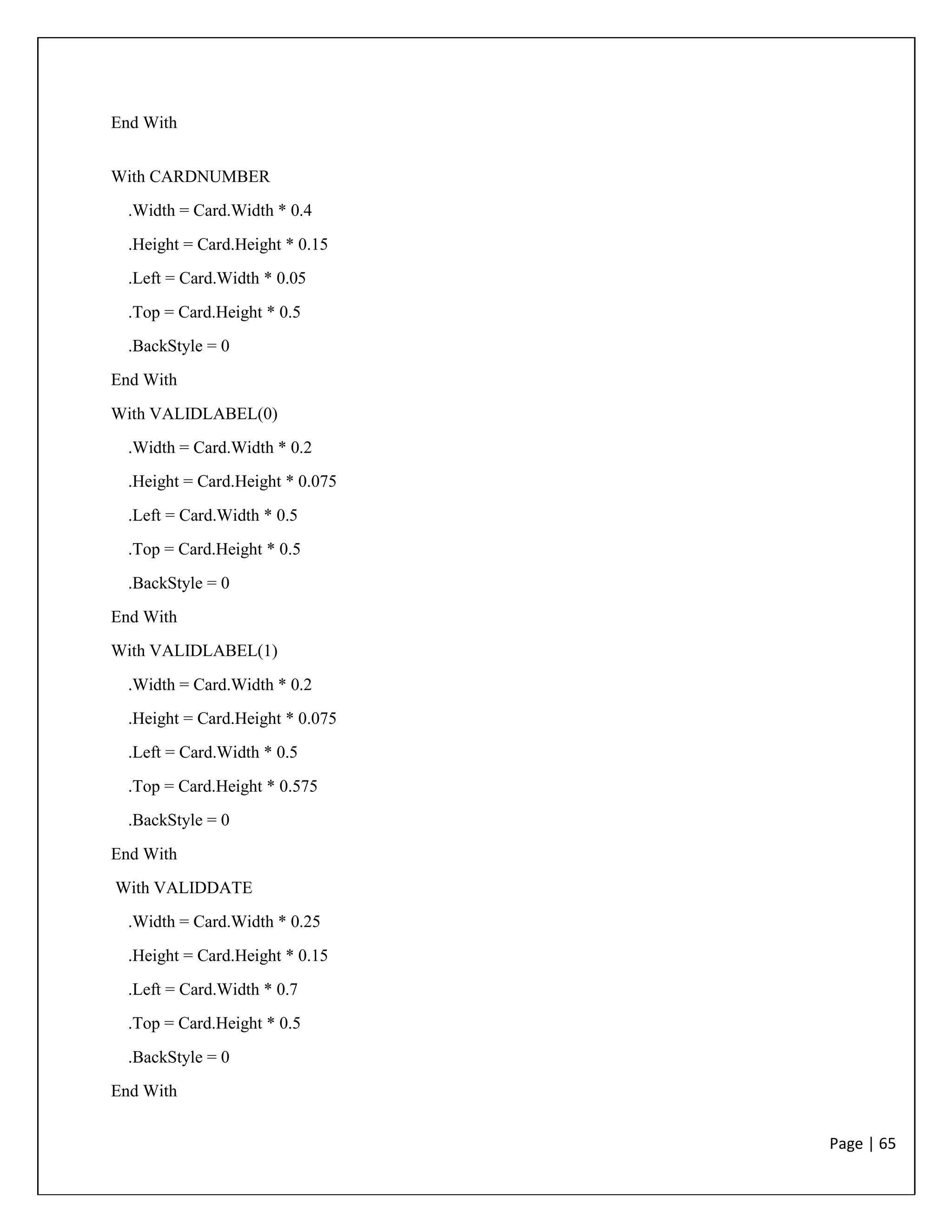 Page | 65
End With
With CARDNUMBER
.Width = Card.Width * 0.4
.Height = Card.Height * 0.15
.Left = Card.Width * 0.05
.Top = Card.Height * 0.5
.BackStyle = 0
End With
With VALIDLABEL(0)
.Width = Card.Width * 0.2
.Height = Card.Height * 0.075
.Left = Card.Width * 0.5
.Top = Card.Height * 0.5
.BackStyle = 0
End With
With VALIDLABEL(1)
.Width = Card.Width * 0.2
.Height = Card.Height * 0.075
.Left = Card.Width * 0.5
.Top = Card.Height * 0.575
.BackStyle = 0
End With
With VALIDDATE
.Width = Card.Width * 0.25
.Height = Card.Height * 0.15
.Left = Card.Width * 0.7
.Top = Card.Height * 0.5
.BackStyle = 0
End With
 