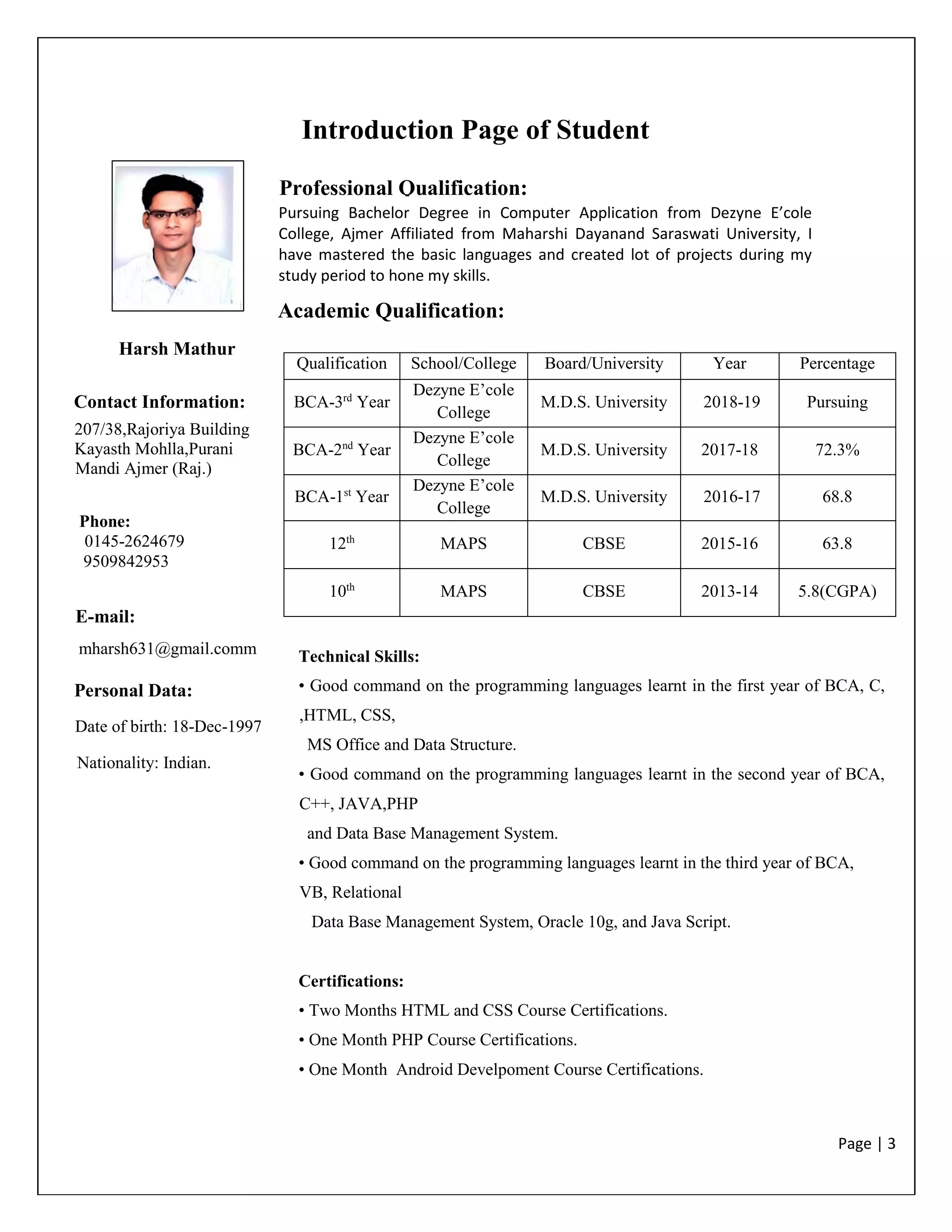 Page | 3
Introduction Page of Student
Qualification School/College Board/University Year Percentage
BCA-3rd
Year
Dezyne E’cole
College
M.D.S. University 2018-19 Pursuing
BCA-2nd
Year
Dezyne E’cole
College
M.D.S. University 2017-18 72.3%
BCA-1st
Year
Dezyne E’cole
College
M.D.S. University 2016-17 68.8
12th
MAPS CBSE 2015-16 63.8
10th
MAPS CBSE 2013-14 5.8(CGPA)
Harsh Mathur
Contact Information:
207/38,Rajoriya Building
Kayasth Mohlla,Purani
Mandi Ajmer (Raj.)
Phone:
0145-2624679
9509842953
E-mail:
E-mail:
mharsh631@gmail.comm
Personal Data:
Professional Qualification:
Pursuing Bachelor Degree in Computer Application from Dezyne E’cole
College, Ajmer Affiliated from Maharshi Dayanand Saraswati University, I
have mastered the basic languages and created lot of projects during my
study period to hone my skills.
Academic Qualification:
Date of birth: 18-Dec-1997
Nationality: Indian.
Date of birth: 18/09/1996
Technical Skills:
• Good command on the programming languages learnt in the first year of BCA, C,
,HTML, CSS,
MS Office and Data Structure.
• Good command on the programming languages learnt in the second year of BCA,
C++, JAVA,PHP
and Data Base Management System.
• Good command on the programming languages learnt in the third year of BCA,
VB, Relational
Data Base Management System, Oracle 10g, and Java Script.
Certifications:
• Two Months HTML and CSS Course Certifications.
• One Month PHP Course Certifications.
• One Month Android Develpoment Course Certifications.
 
