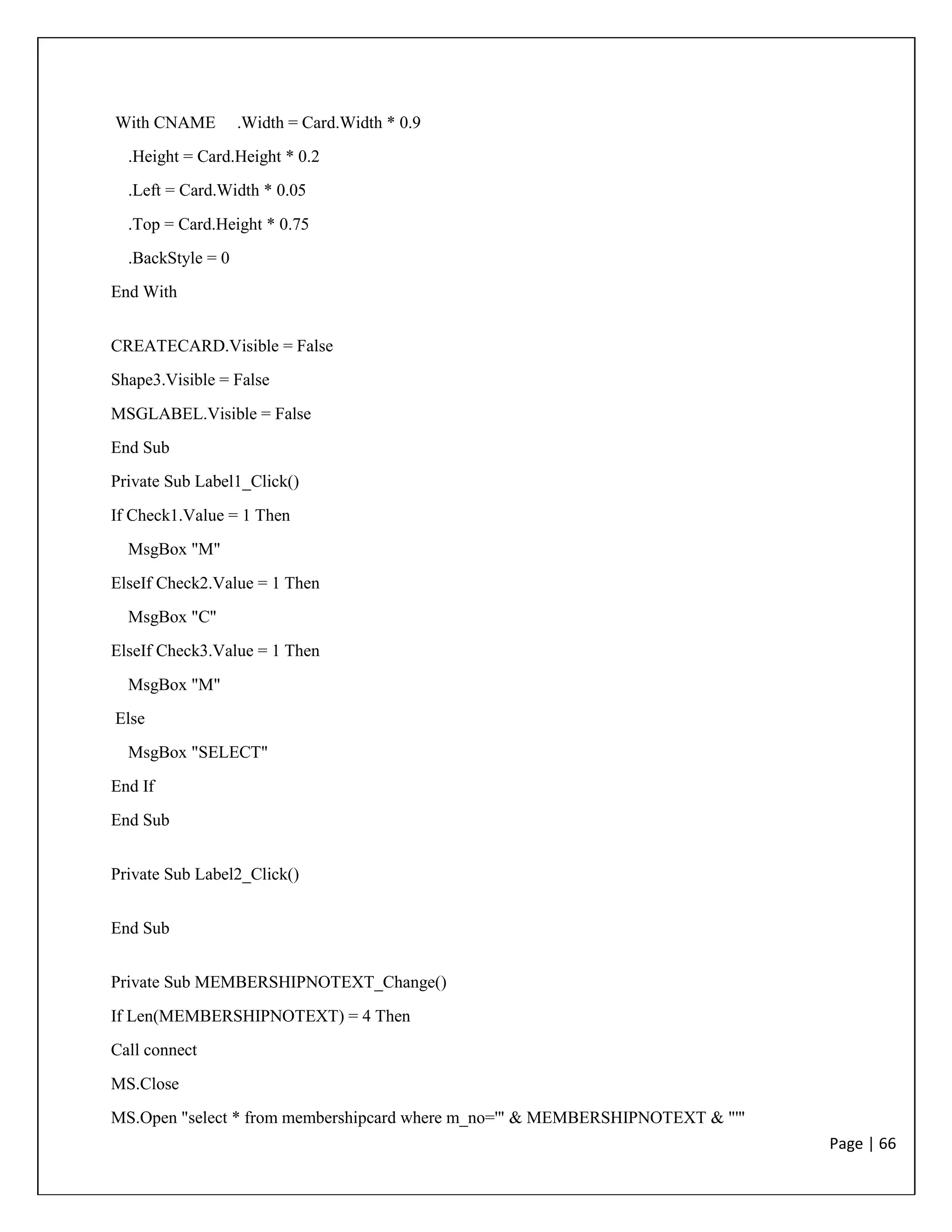 Page | 66
With CNAME .Width = Card.Width * 0.9
.Height = Card.Height * 0.2
.Left = Card.Width * 0.05
.Top = Card.Height * 0.75
.BackStyle = 0
End With
CREATECARD.Visible = False
Shape3.Visible = False
MSGLABEL.Visible = False
End Sub
Private Sub Label1_Click()
If Check1.Value = 1 Then
MsgBox "M"
ElseIf Check2.Value = 1 Then
MsgBox "C"
ElseIf Check3.Value = 1 Then
MsgBox "M"
Else
MsgBox "SELECT"
End If
End Sub
Private Sub Label2_Click()
End Sub
Private Sub MEMBERSHIPNOTEXT_Change()
If Len(MEMBERSHIPNOTEXT) = 4 Then
Call connect
MS.Close
MS.Open "select * from membershipcard where m_no='" & MEMBERSHIPNOTEXT & "'"
 