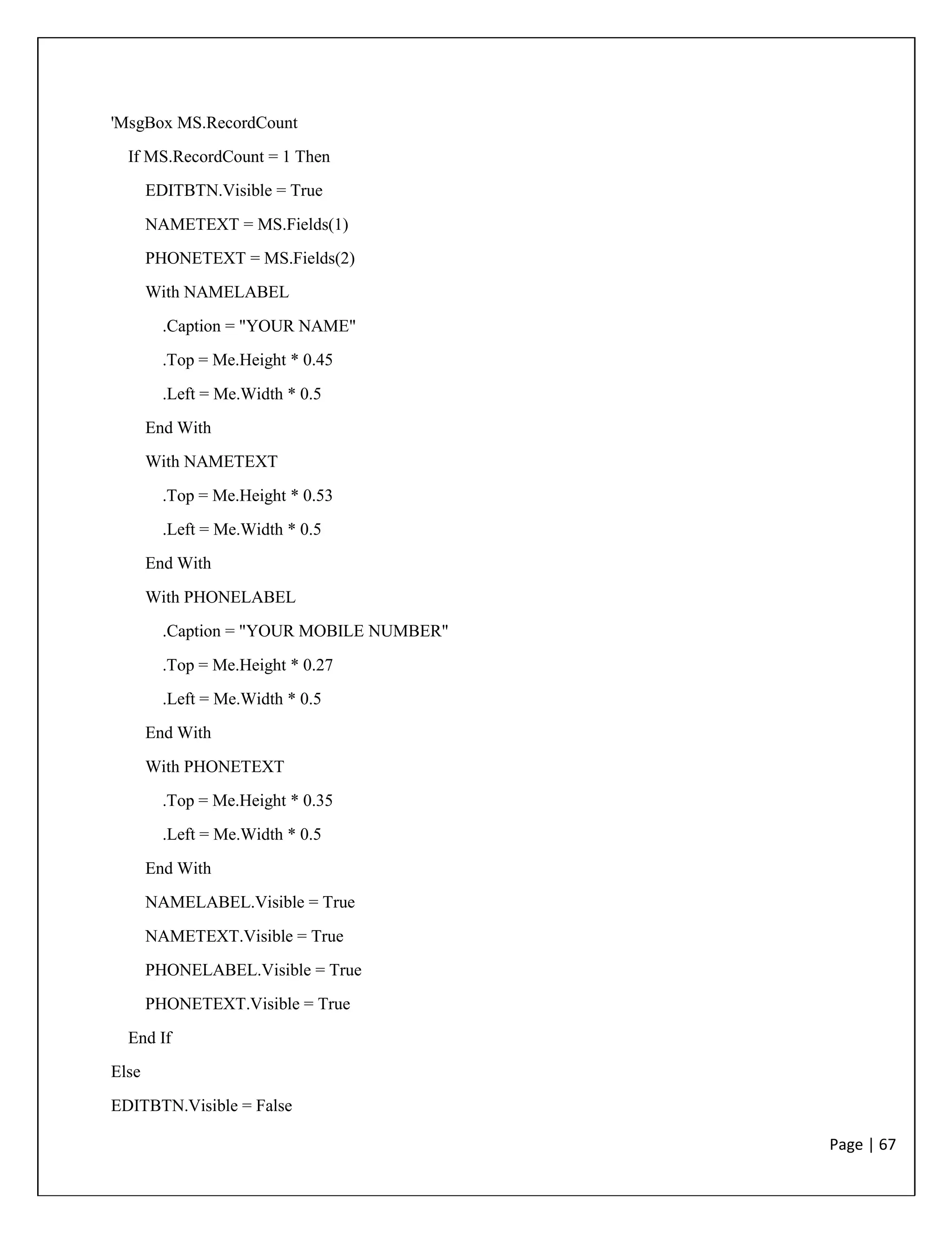 Page | 67
'MsgBox MS.RecordCount
If MS.RecordCount = 1 Then
EDITBTN.Visible = True
NAMETEXT = MS.Fields(1)
PHONETEXT = MS.Fields(2)
With NAMELABEL
.Caption = "YOUR NAME"
.Top = Me.Height * 0.45
.Left = Me.Width * 0.5
End With
With NAMETEXT
.Top = Me.Height * 0.53
.Left = Me.Width * 0.5
End With
With PHONELABEL
.Caption = "YOUR MOBILE NUMBER"
.Top = Me.Height * 0.27
.Left = Me.Width * 0.5
End With
With PHONETEXT
.Top = Me.Height * 0.35
.Left = Me.Width * 0.5
End With
NAMELABEL.Visible = True
NAMETEXT.Visible = True
PHONELABEL.Visible = True
PHONETEXT.Visible = True
End If
Else
EDITBTN.Visible = False
 