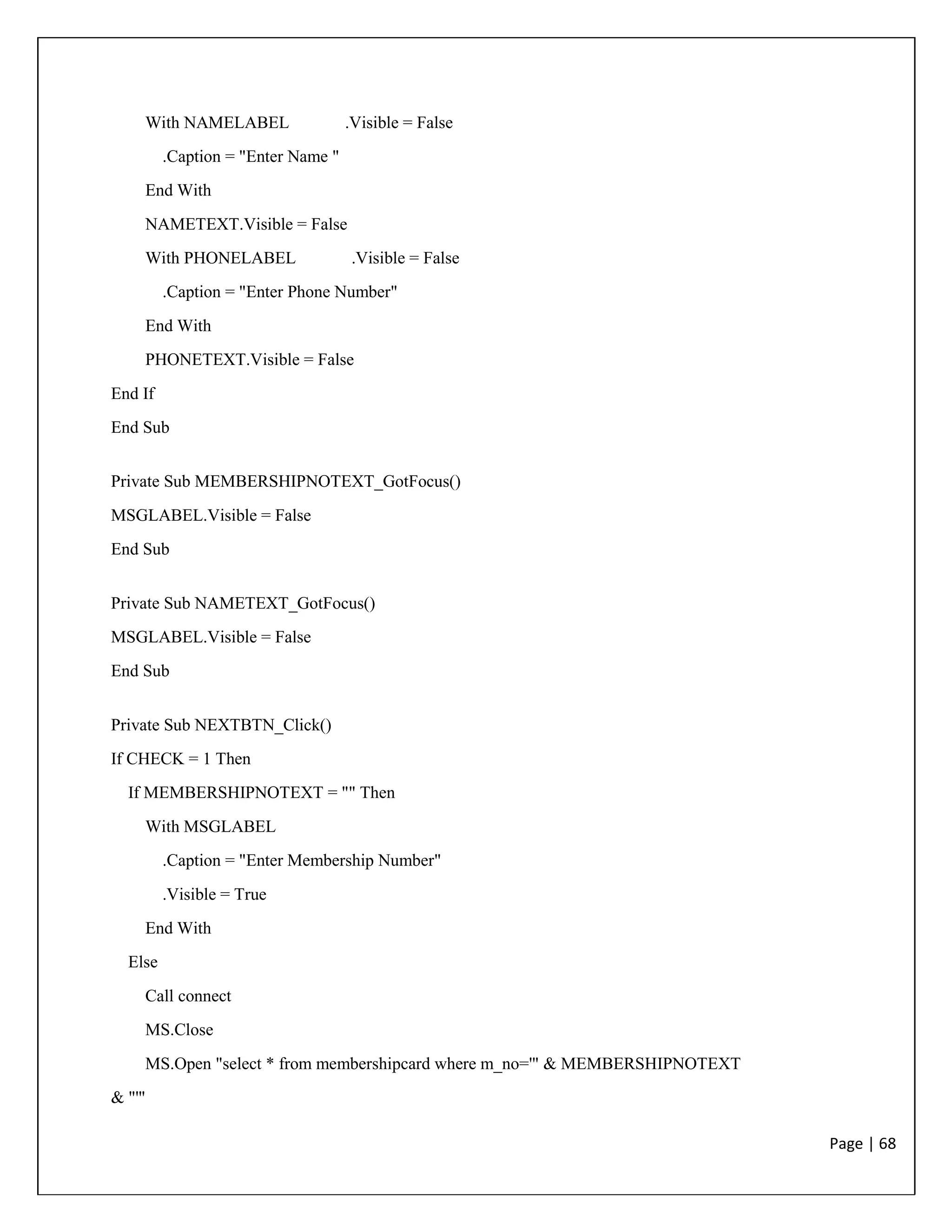 Page | 68
With NAMELABEL .Visible = False
.Caption = "Enter Name "
End With
NAMETEXT.Visible = False
With PHONELABEL .Visible = False
.Caption = "Enter Phone Number"
End With
PHONETEXT.Visible = False
End If
End Sub
Private Sub MEMBERSHIPNOTEXT_GotFocus()
MSGLABEL.Visible = False
End Sub
Private Sub NAMETEXT_GotFocus()
MSGLABEL.Visible = False
End Sub
Private Sub NEXTBTN_Click()
If CHECK = 1 Then
If MEMBERSHIPNOTEXT = "" Then
With MSGLABEL
.Caption = "Enter Membership Number"
.Visible = True
End With
Else
Call connect
MS.Close
MS.Open "select * from membershipcard where m_no='" & MEMBERSHIPNOTEXT
& "'"
 
