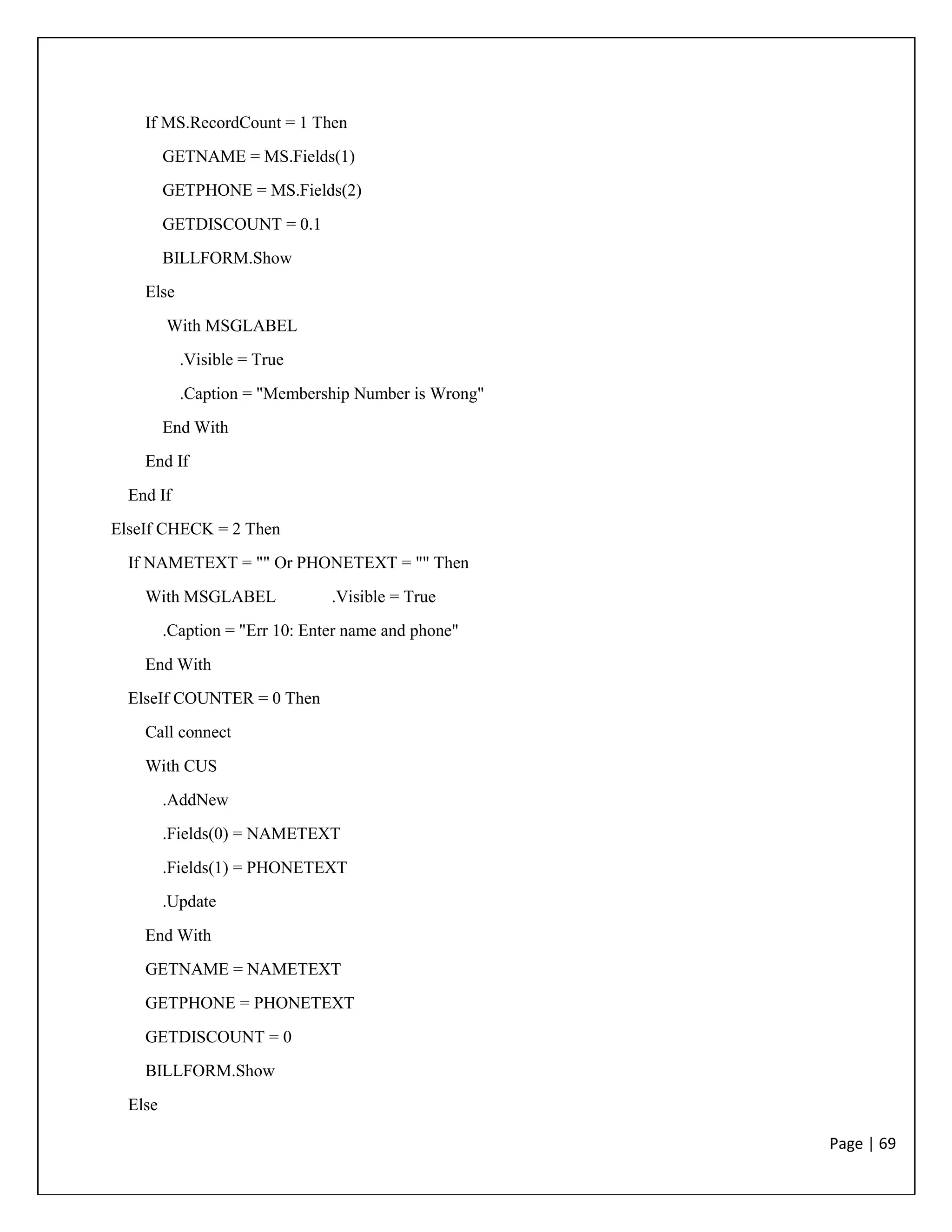 Page | 69
If MS.RecordCount = 1 Then
GETNAME = MS.Fields(1)
GETPHONE = MS.Fields(2)
GETDISCOUNT = 0.1
BILLFORM.Show
Else
With MSGLABEL
.Visible = True
.Caption = "Membership Number is Wrong"
End With
End If
End If
ElseIf CHECK = 2 Then
If NAMETEXT = "" Or PHONETEXT = "" Then
With MSGLABEL .Visible = True
.Caption = "Err 10: Enter name and phone"
End With
ElseIf COUNTER = 0 Then
Call connect
With CUS
.AddNew
.Fields(0) = NAMETEXT
.Fields(1) = PHONETEXT
.Update
End With
GETNAME = NAMETEXT
GETPHONE = PHONETEXT
GETDISCOUNT = 0
BILLFORM.Show
Else
 