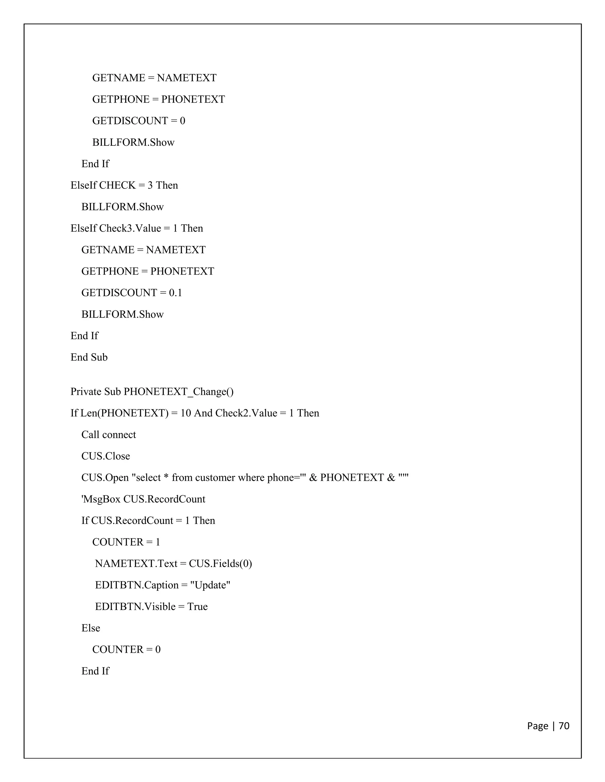 Page | 70
GETNAME = NAMETEXT
GETPHONE = PHONETEXT
GETDISCOUNT = 0
BILLFORM.Show
End If
ElseIf CHECK = 3 Then
BILLFORM.Show
ElseIf Check3.Value = 1 Then
GETNAME = NAMETEXT
GETPHONE = PHONETEXT
GETDISCOUNT = 0.1
BILLFORM.Show
End If
End Sub
Private Sub PHONETEXT_Change()
If Len(PHONETEXT) = 10 And Check2.Value = 1 Then
Call connect
CUS.Close
CUS.Open "select * from customer where phone='" & PHONETEXT & "'"
'MsgBox CUS.RecordCount
If CUS.RecordCount = 1 Then
COUNTER = 1
NAMETEXT.Text = CUS.Fields(0)
EDITBTN.Caption = "Update"
EDITBTN.Visible = True
Else
COUNTER = 0
End If
 