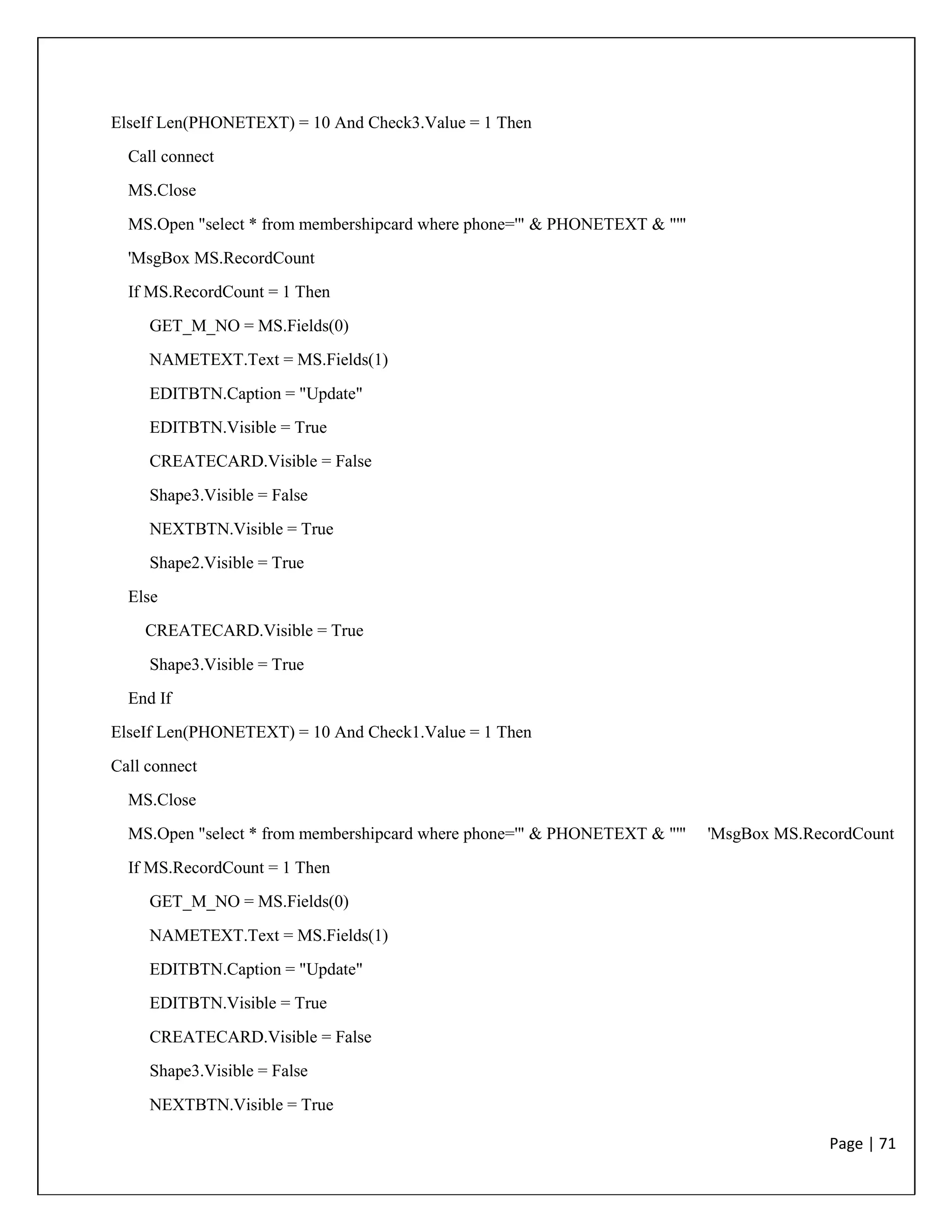 Page | 71
ElseIf Len(PHONETEXT) = 10 And Check3.Value = 1 Then
Call connect
MS.Close
MS.Open "select * from membershipcard where phone='" & PHONETEXT & "'"
'MsgBox MS.RecordCount
If MS.RecordCount = 1 Then
GET_M_NO = MS.Fields(0)
NAMETEXT.Text = MS.Fields(1)
EDITBTN.Caption = "Update"
EDITBTN.Visible = True
CREATECARD.Visible = False
Shape3.Visible = False
NEXTBTN.Visible = True
Shape2.Visible = True
Else
CREATECARD.Visible = True
Shape3.Visible = True
End If
ElseIf Len(PHONETEXT) = 10 And Check1.Value = 1 Then
Call connect
MS.Close
MS.Open "select * from membershipcard where phone='" & PHONETEXT & "'" 'MsgBox MS.RecordCount
If MS.RecordCount = 1 Then
GET_M_NO = MS.Fields(0)
NAMETEXT.Text = MS.Fields(1)
EDITBTN.Caption = "Update"
EDITBTN.Visible = True
CREATECARD.Visible = False
Shape3.Visible = False
NEXTBTN.Visible = True
 