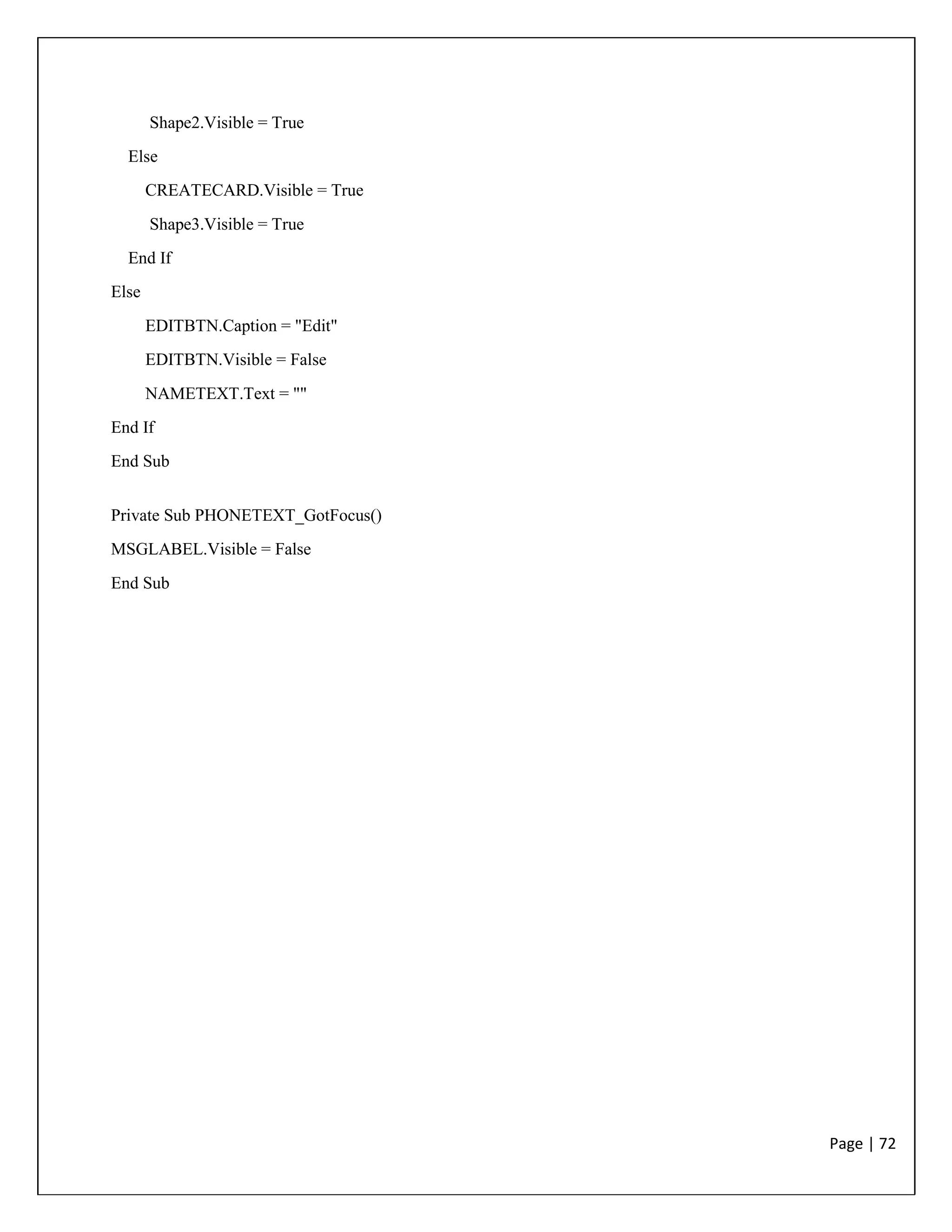 Page | 72
Shape2.Visible = True
Else
CREATECARD.Visible = True
Shape3.Visible = True
End If
Else
EDITBTN.Caption = "Edit"
EDITBTN.Visible = False
NAMETEXT.Text = ""
End If
End Sub
Private Sub PHONETEXT_GotFocus()
MSGLABEL.Visible = False
End Sub
 