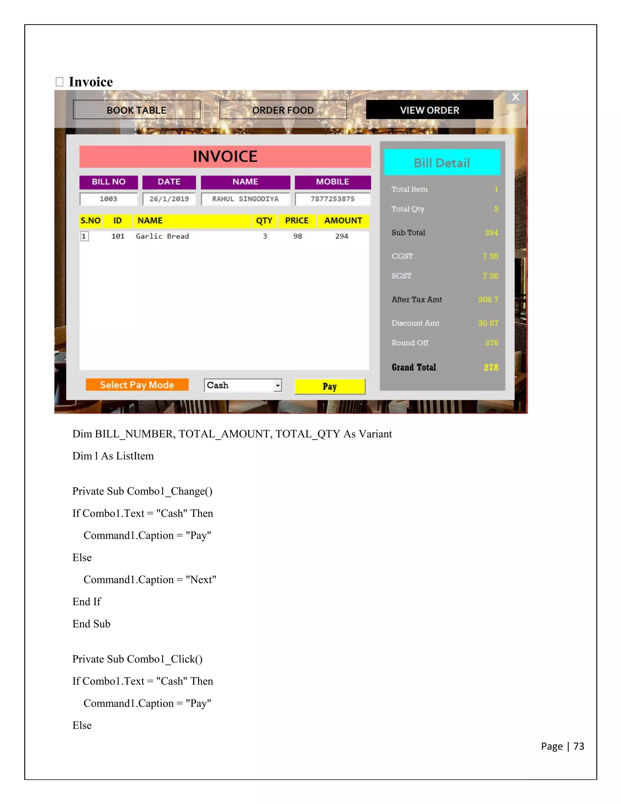 Page | 73
Invoice
Dim BILL_NUMBER, TOTAL_AMOUNT, TOTAL_QTY As Variant
Dim l As ListItem
Private Sub Combo1_Change()
If Combo1.Text = "Cash" Then
Command1.Caption = "Pay"
Else
Command1.Caption = "Next"
End If
End Sub
Private Sub Combo1_Click()
If Combo1.Text = "Cash" Then
Command1.Caption = "Pay"
Else
 