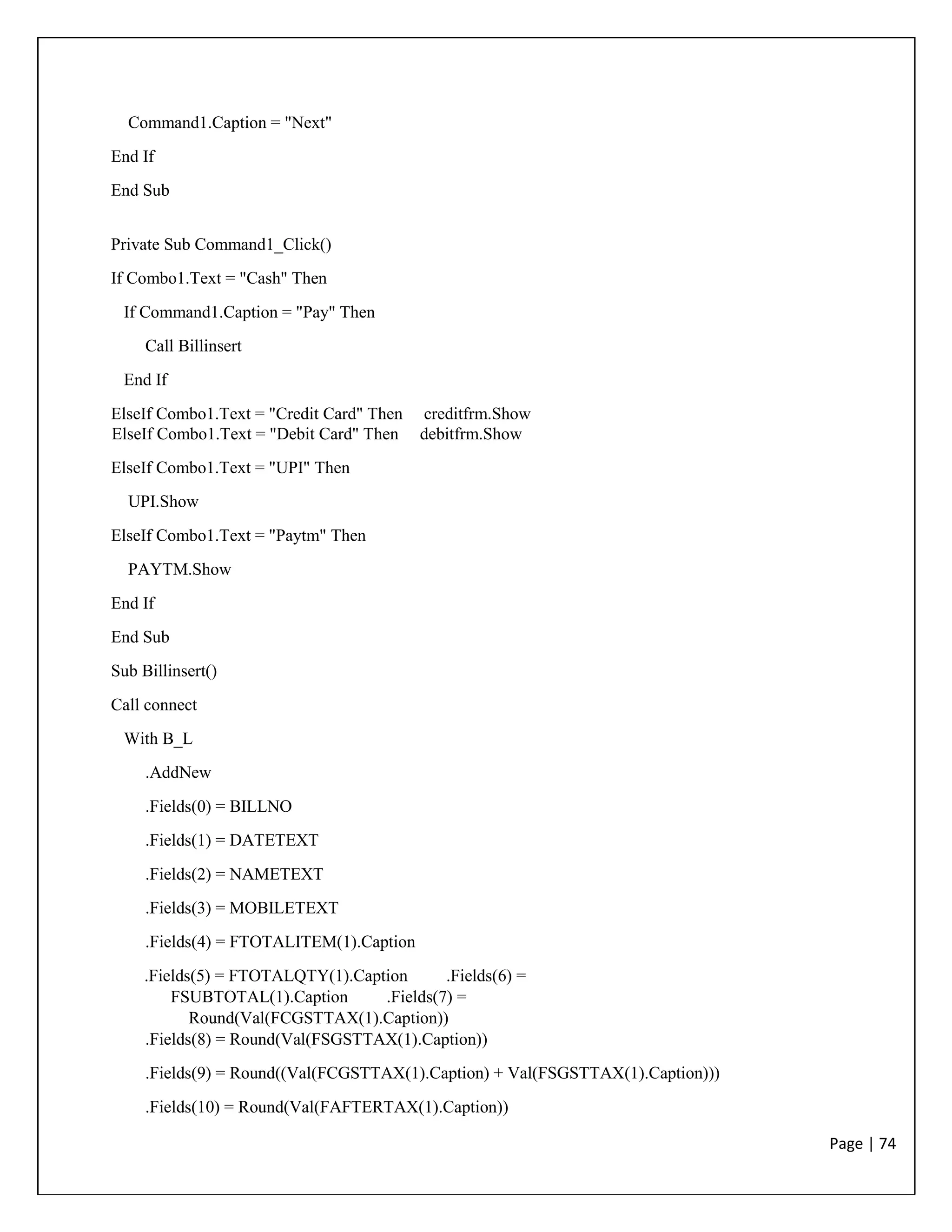 Page | 74
Command1.Caption = "Next"
End If
End Sub
Private Sub Command1_Click()
If Combo1.Text = "Cash" Then
If Command1.Caption = "Pay" Then
Call Billinsert
End If
ElseIf Combo1.Text = "Credit Card" Then creditfrm.Show
ElseIf Combo1.Text = "Debit Card" Then debitfrm.Show
ElseIf Combo1.Text = "UPI" Then
UPI.Show
ElseIf Combo1.Text = "Paytm" Then
PAYTM.Show
End If
End Sub
Sub Billinsert()
Call connect
With B_L
.AddNew
.Fields(0) = BILLNO
.Fields(1) = DATETEXT
.Fields(2) = NAMETEXT
.Fields(3) = MOBILETEXT
.Fields(4) = FTOTALITEM(1).Caption
.Fields(5) = FTOTALQTY(1).Caption .Fields(6) =
FSUBTOTAL(1).Caption .Fields(7) =
Round(Val(FCGSTTAX(1).Caption))
.Fields(8) = Round(Val(FSGSTTAX(1).Caption))
.Fields(9) = Round((Val(FCGSTTAX(1).Caption) + Val(FSGSTTAX(1).Caption)))
.Fields(10) = Round(Val(FAFTERTAX(1).Caption))
 