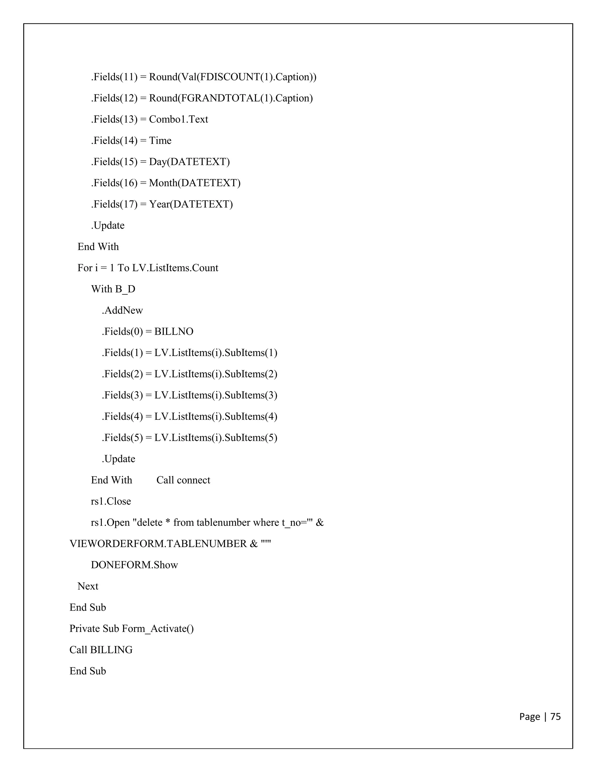 Page | 75
.Fields(11) = Round(Val(FDISCOUNT(1).Caption))
.Fields(12) = Round(FGRANDTOTAL(1).Caption)
.Fields(13) = Combo1.Text
.Fields(14) = Time
.Fields(15) = Day(DATETEXT)
.Fields(16) = Month(DATETEXT)
.Fields(17) = Year(DATETEXT)
.Update
End With
For i = 1 To LV.ListItems.Count
With B_D
.AddNew
.Fields(0) = BILLNO
.Fields(1) = LV.ListItems(i).SubItems(1)
.Fields(2) = LV.ListItems(i).SubItems(2)
.Fields(3) = LV.ListItems(i).SubItems(3)
.Fields(4) = LV.ListItems(i).SubItems(4)
.Fields(5) = LV.ListItems(i).SubItems(5)
.Update
End With Call connect
rs1.Close
rs1.Open "delete * from tablenumber where t_no='" &
VIEWORDERFORM.TABLENUMBER & "'"
DONEFORM.Show
Next
End Sub
Private Sub Form_Activate()
Call BILLING
End Sub
 