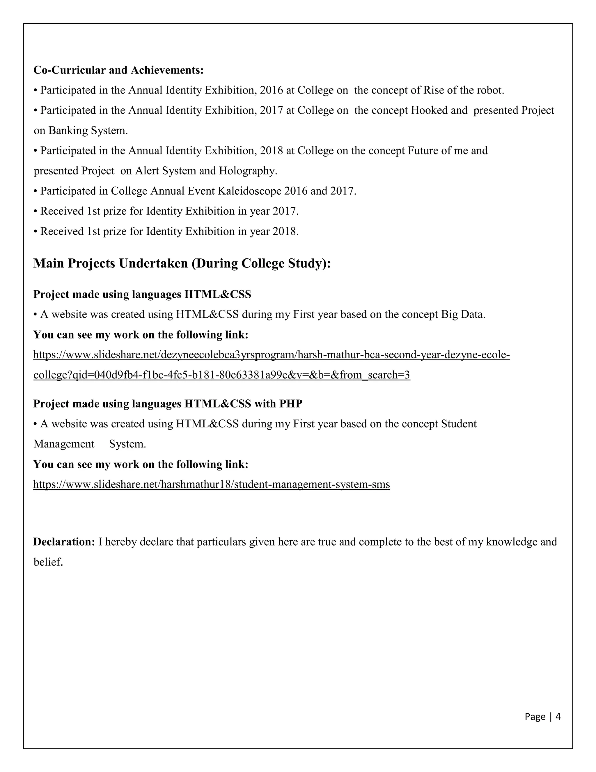 Page | 4
Co-Curricular and Achievements:
• Participated in the Annual Identity Exhibition, 2016 at College on the concept of Rise of the robot.
• Participated in the Annual Identity Exhibition, 2017 at College on the concept Hooked and presented Project
on Banking System.
• Participated in the Annual Identity Exhibition, 2018 at College on the concept Future of me and
presented Project on Alert System and Holography.
• Participated in College Annual Event Kaleidoscope 2016 and 2017.
• Received 1st prize for Identity Exhibition in year 2017.
• Received 1st prize for Identity Exhibition in year 2018.
Main Projects Undertaken (During College Study):
Project made using languages HTML&CSS
• A website was created using HTML&CSS during my First year based on the concept Big Data.
You can see my work on the following link:
https://www.slideshare.net/dezyneecolebca3yrsprogram/harsh-mathur-bca-second-year-dezyne-ecole-
college?qid=040d9fb4-f1bc-4fc5-b181-80c63381a99e&v=&b=&from_search=3
Project made using languages HTML&CSS with PHP
• A website was created using HTML&CSS during my First year based on the concept Student
Management System.
You can see my work on the following link:
https://www.slideshare.net/harshmathur18/student-management-system-sms
Declaration: I hereby declare that particulars given here are true and complete to the best of my knowledge and
belief.
 