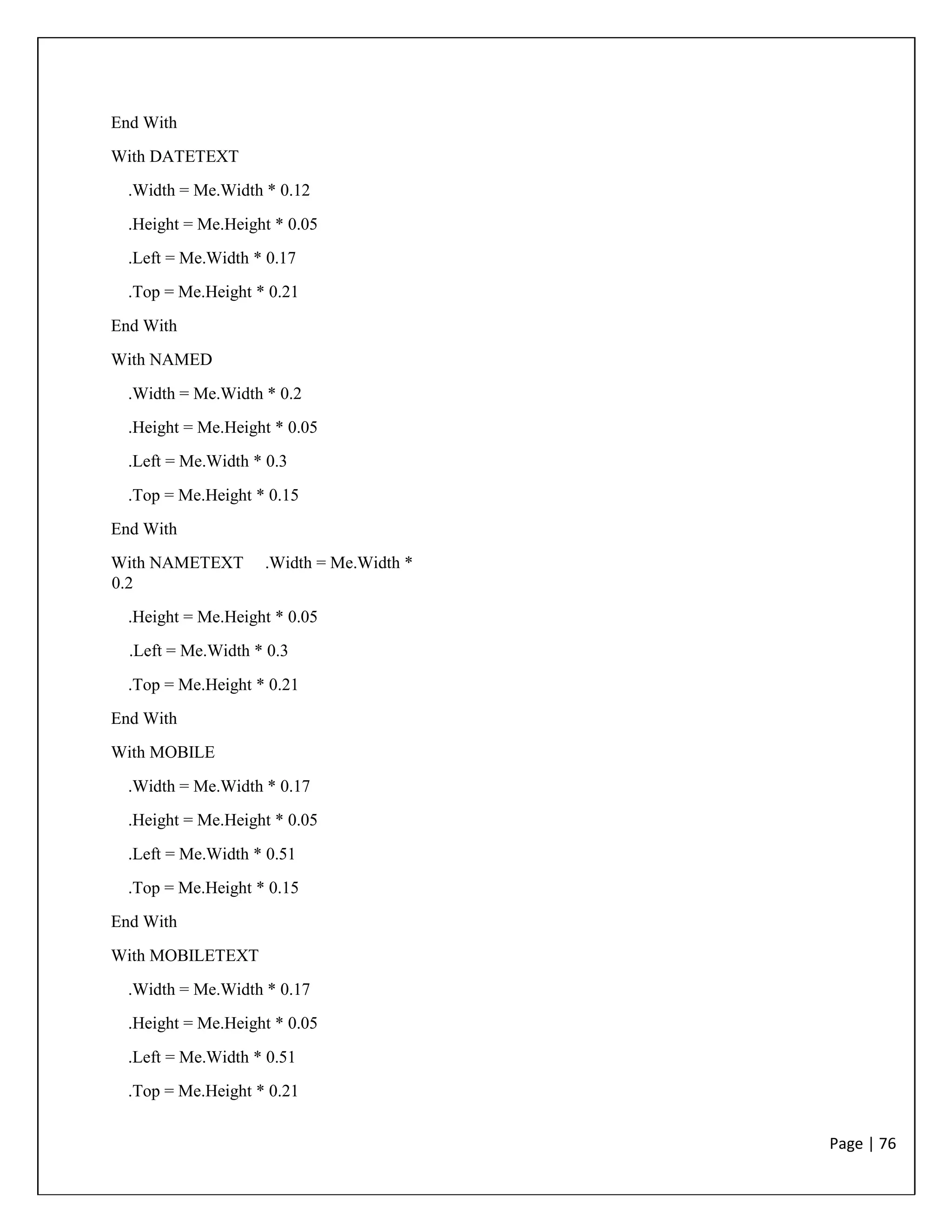 Page | 76
End With
With DATETEXT
.Width = Me.Width * 0.12
.Height = Me.Height * 0.05
.Left = Me.Width * 0.17
.Top = Me.Height * 0.21
End With
With NAMED
.Width = Me.Width * 0.2
.Height = Me.Height * 0.05
.Left = Me.Width * 0.3
.Top = Me.Height * 0.15
End With
With NAMETEXT .Width = Me.Width *
0.2
.Height = Me.Height * 0.05
.Left = Me.Width * 0.3
.Top = Me.Height * 0.21
End With
With MOBILE
.Width = Me.Width * 0.17
.Height = Me.Height * 0.05
.Left = Me.Width * 0.51
.Top = Me.Height * 0.15
End With
With MOBILETEXT
.Width = Me.Width * 0.17
.Height = Me.Height * 0.05
.Left = Me.Width * 0.51
.Top = Me.Height * 0.21
 