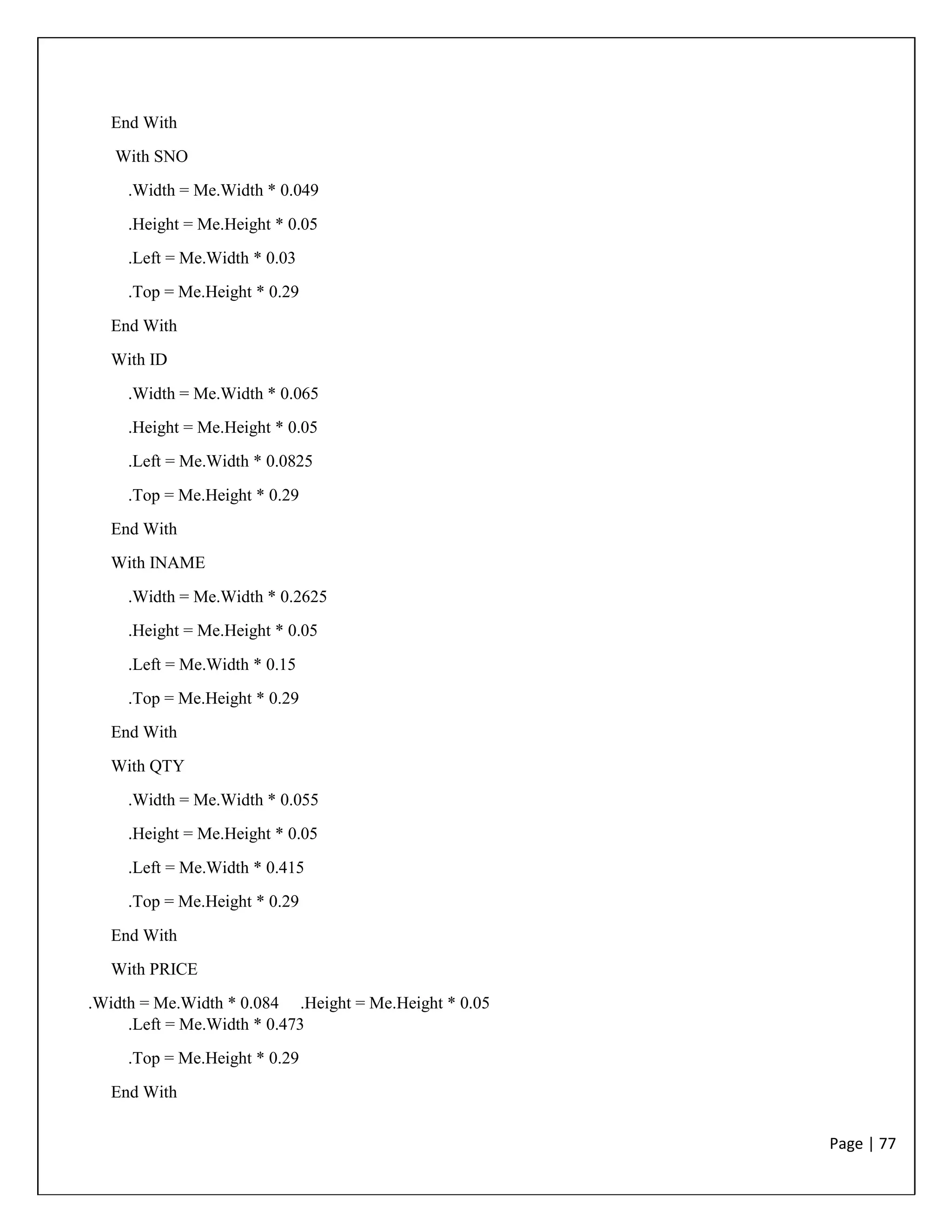 Page | 77
End With
With SNO
.Width = Me.Width * 0.049
.Height = Me.Height * 0.05
.Left = Me.Width * 0.03
.Top = Me.Height * 0.29
End With
With ID
.Width = Me.Width * 0.065
.Height = Me.Height * 0.05
.Left = Me.Width * 0.0825
.Top = Me.Height * 0.29
End With
With INAME
.Width = Me.Width * 0.2625
.Height = Me.Height * 0.05
.Left = Me.Width * 0.15
.Top = Me.Height * 0.29
End With
With QTY
.Width = Me.Width * 0.055
.Height = Me.Height * 0.05
.Left = Me.Width * 0.415
.Top = Me.Height * 0.29
End With
With PRICE
.Width = Me.Width * 0.084 .Height = Me.Height * 0.05
.Left = Me.Width * 0.473
.Top = Me.Height * 0.29
End With
 