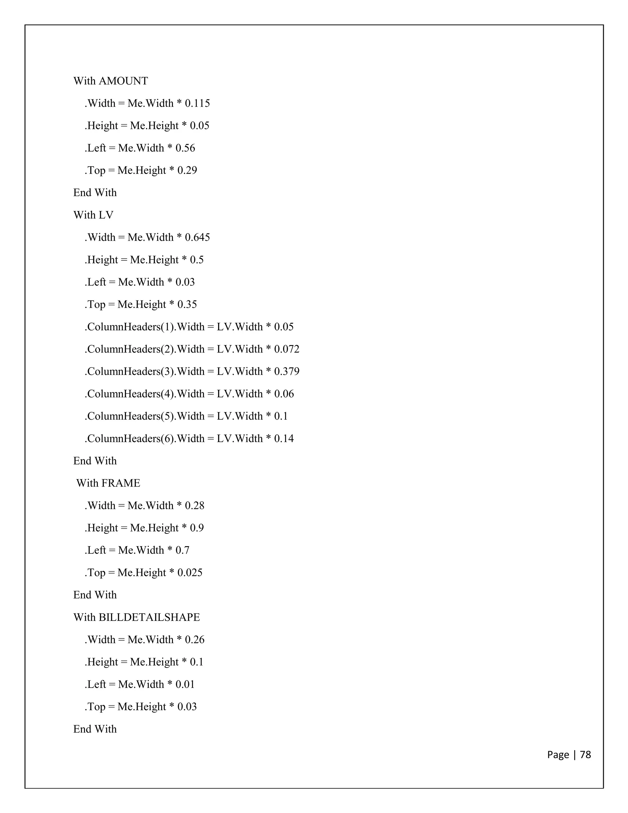 Page | 78
With AMOUNT
.Width = Me.Width * 0.115
.Height = Me.Height * 0.05
.Left = Me.Width * 0.56
.Top = Me.Height * 0.29
End With
With LV
.Width = Me.Width * 0.645
.Height = Me.Height * 0.5
.Left = Me.Width * 0.03
.Top = Me.Height * 0.35
.ColumnHeaders(1).Width = LV.Width * 0.05
.ColumnHeaders(2).Width = LV.Width * 0.072
.ColumnHeaders(3).Width = LV.Width * 0.379
.ColumnHeaders(4).Width = LV.Width * 0.06
.ColumnHeaders(5).Width = LV.Width * 0.1
.ColumnHeaders(6).Width = LV.Width * 0.14
End With
With FRAME
.Width = Me.Width * 0.28
.Height = Me.Height * 0.9
.Left = Me.Width * 0.7
.Top = Me.Height * 0.025
End With
With BILLDETAILSHAPE
.Width = Me.Width * 0.26
.Height = Me.Height * 0.1
.Left = Me.Width * 0.01
.Top = Me.Height * 0.03
End With
 
