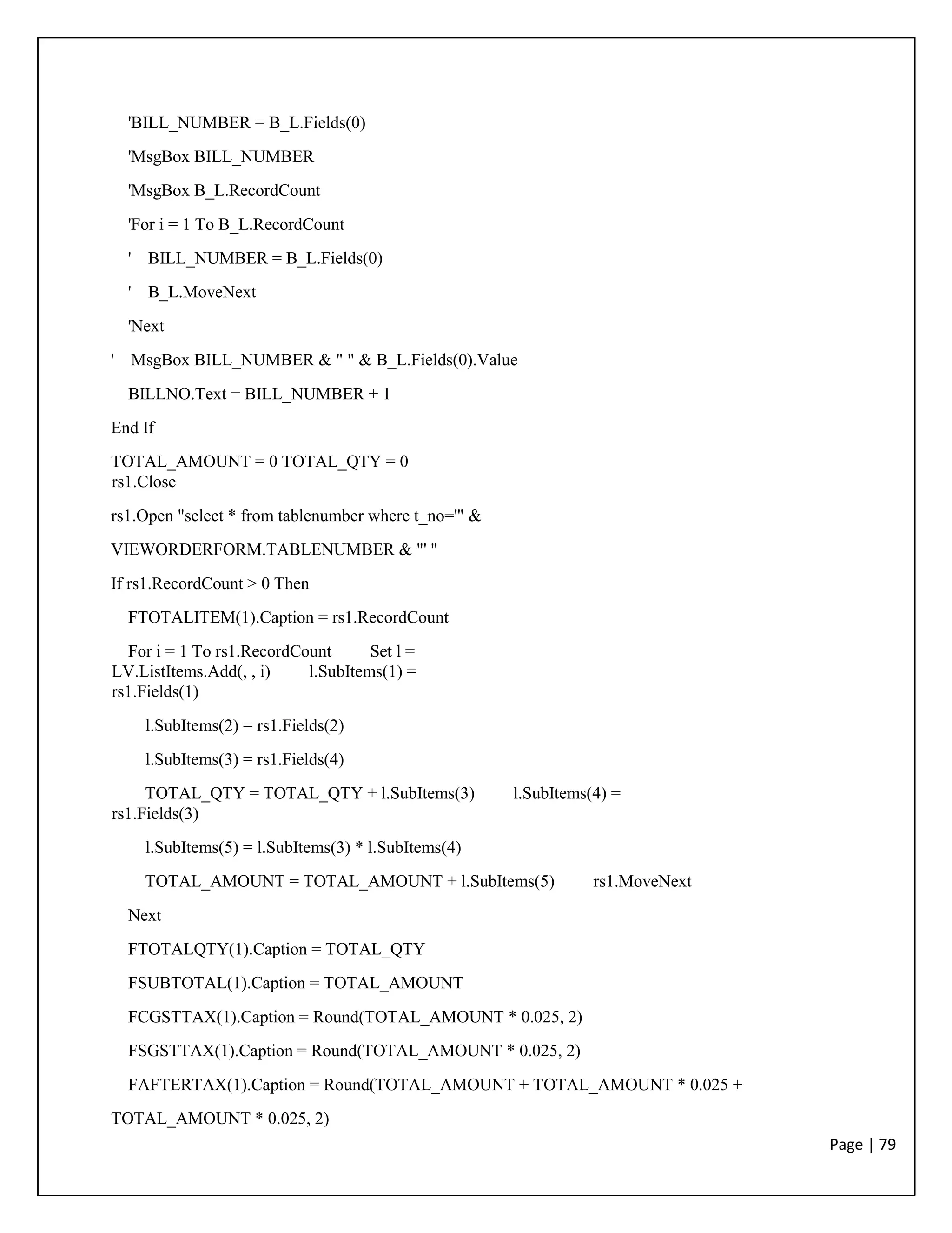 Page | 79
'BILL_NUMBER = B_L.Fields(0)
'MsgBox BILL_NUMBER
'MsgBox B_L.RecordCount
'For i = 1 To B_L.RecordCount
' BILL_NUMBER = B_L.Fields(0)
' B_L.MoveNext
'Next
' MsgBox BILL_NUMBER & " " & B_L.Fields(0).Value
BILLNO.Text = BILL_NUMBER + 1
End If
TOTAL_AMOUNT = 0 TOTAL_QTY = 0
rs1.Close
rs1.Open "select * from tablenumber where t_no='" &
VIEWORDERFORM.TABLENUMBER & "' "
If rs1.RecordCount > 0 Then
FTOTALITEM(1).Caption = rs1.RecordCount
For i = 1 To rs1.RecordCount Set l =
LV.ListItems.Add(, , i) l.SubItems(1) =
rs1.Fields(1)
l.SubItems(2) = rs1.Fields(2)
l.SubItems(3) = rs1.Fields(4)
TOTAL_QTY = TOTAL_QTY + l.SubItems(3) l.SubItems(4) =
rs1.Fields(3)
l.SubItems(5) = l.SubItems(3) * l.SubItems(4)
TOTAL_AMOUNT = TOTAL_AMOUNT + l.SubItems(5) rs1.MoveNext
Next
FTOTALQTY(1).Caption = TOTAL_QTY
FSUBTOTAL(1).Caption = TOTAL_AMOUNT
FCGSTTAX(1).Caption = Round(TOTAL_AMOUNT * 0.025, 2)
FSGSTTAX(1).Caption = Round(TOTAL_AMOUNT * 0.025, 2)
FAFTERTAX(1).Caption = Round(TOTAL_AMOUNT + TOTAL_AMOUNT * 0.025 +
TOTAL_AMOUNT * 0.025, 2)
 
