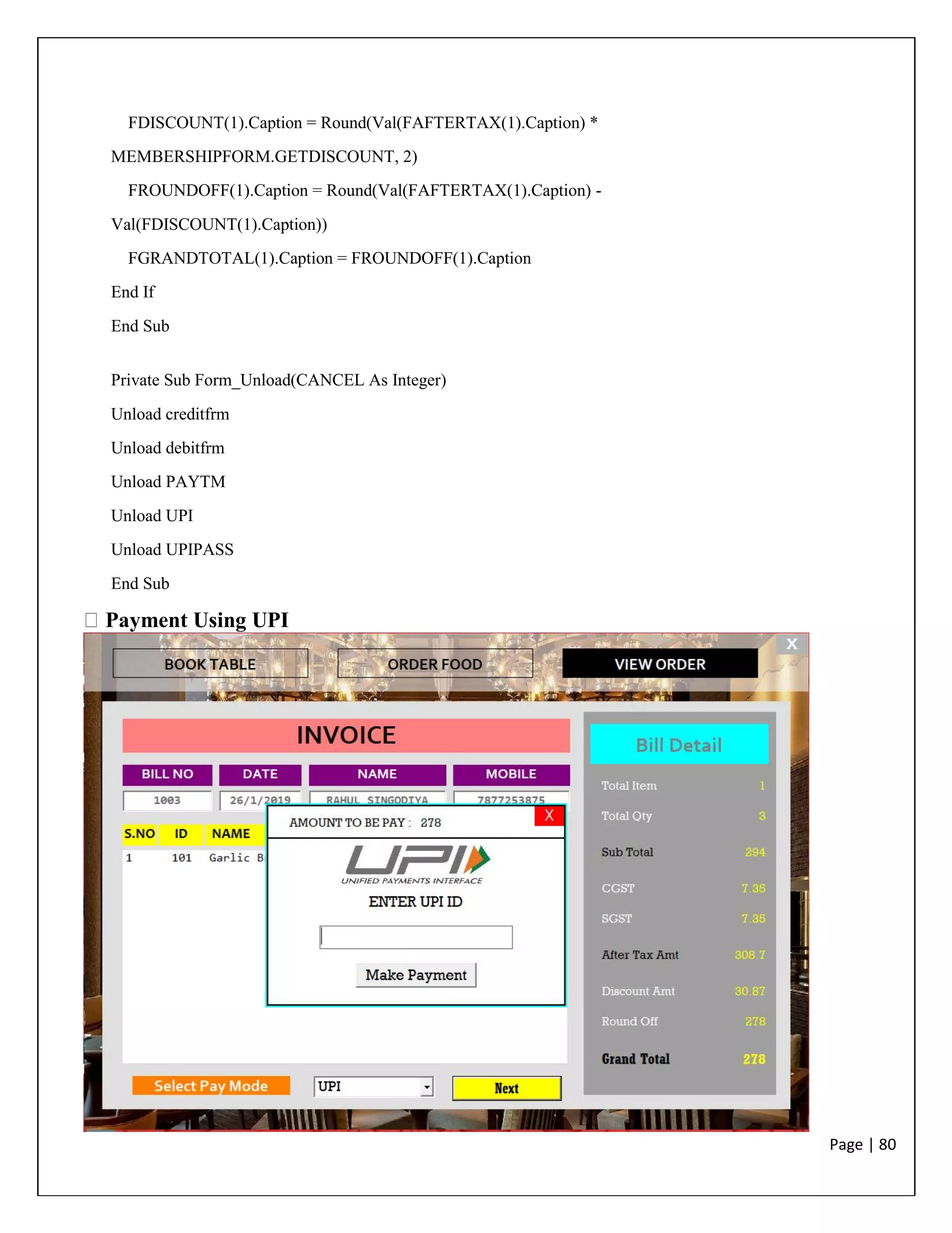 Page | 80
FDISCOUNT(1).Caption = Round(Val(FAFTERTAX(1).Caption) *
MEMBERSHIPFORM.GETDISCOUNT, 2)
FROUNDOFF(1).Caption = Round(Val(FAFTERTAX(1).Caption) -
Val(FDISCOUNT(1).Caption))
FGRANDTOTAL(1).Caption = FROUNDOFF(1).Caption
End If
End Sub
Private Sub Form_Unload(CANCEL As Integer)
Unload creditfrm
Unload debitfrm
Unload PAYTM
Unload UPI
Unload UPIPASS
End Sub
Payment Using UPI
 