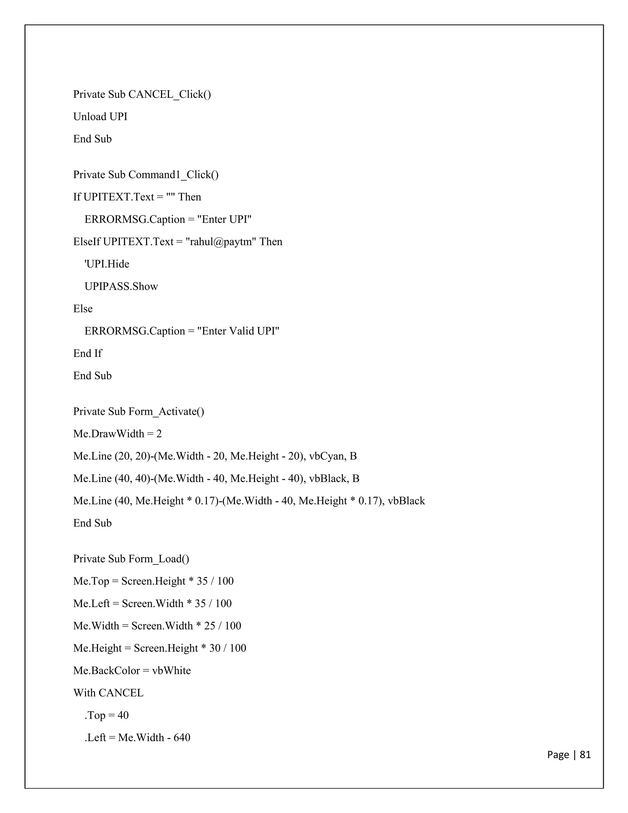 Page | 81
Private Sub CANCEL_Click()
Unload UPI
End Sub
Private Sub Command1_Click()
If UPITEXT.Text = "" Then
ERRORMSG.Caption = "Enter UPI"
ElseIf UPITEXT.Text = "rahul@paytm" Then
'UPI.Hide
UPIPASS.Show
Else
ERRORMSG.Caption = "Enter Valid UPI"
End If
End Sub
Private Sub Form_Activate()
Me.DrawWidth = 2
Me.Line (20, 20)-(Me.Width - 20, Me.Height - 20), vbCyan, B
Me.Line (40, 40)-(Me.Width - 40, Me.Height - 40), vbBlack, B
Me.Line (40, Me.Height * 0.17)-(Me.Width - 40, Me.Height * 0.17), vbBlack
End Sub
Private Sub Form_Load()
Me.Top = Screen.Height * 35 / 100
Me.Left = Screen.Width * 35 / 100
Me.Width = Screen.Width * 25 / 100
Me.Height = Screen.Height * 30 / 100
Me.BackColor = vbWhite
With CANCEL
.Top = 40
.Left = Me.Width - 640
 