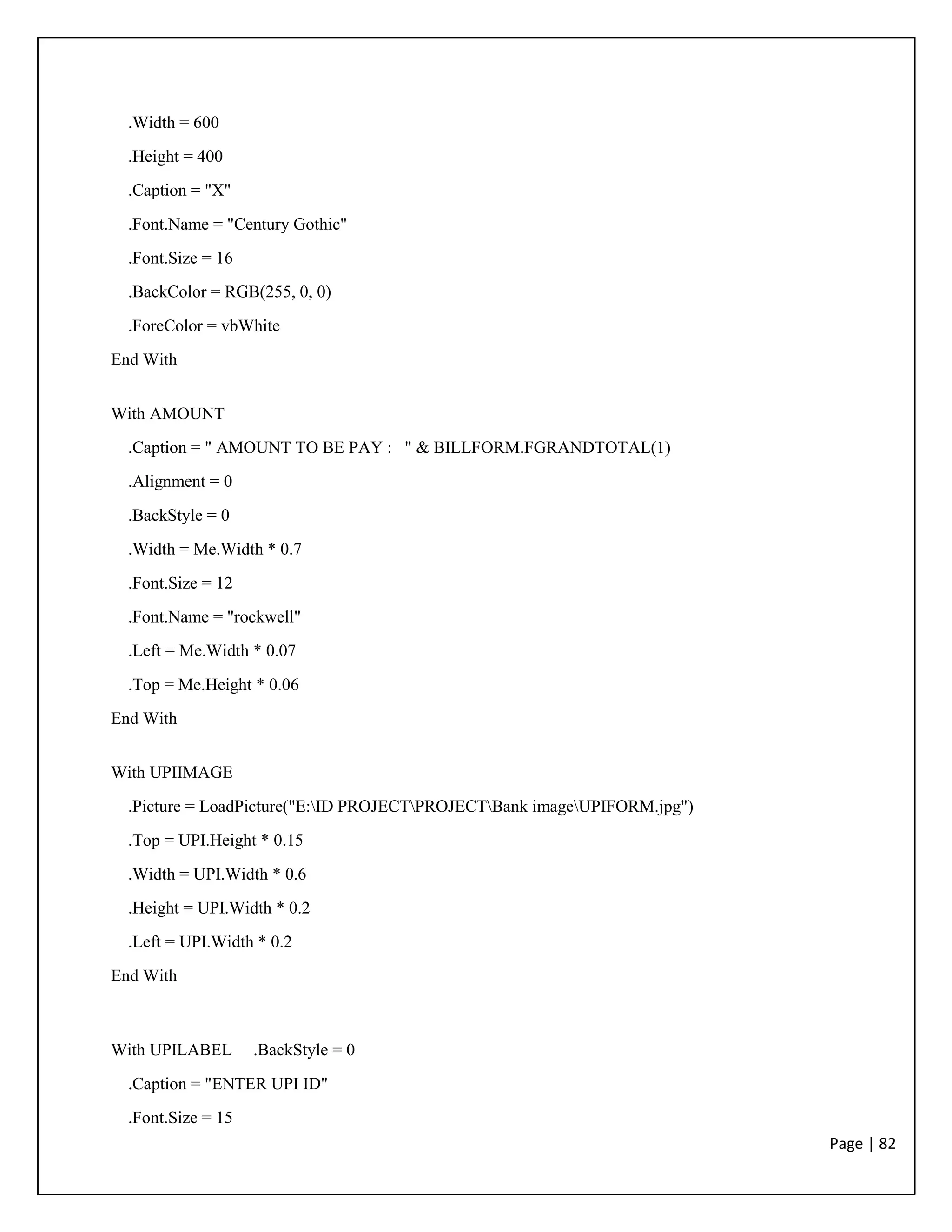 Page | 82
.Width = 600
.Height = 400
.Caption = "X"
.Font.Name = "Century Gothic"
.Font.Size = 16
.BackColor = RGB(255, 0, 0)
.ForeColor = vbWhite
End With
With AMOUNT
.Caption = " AMOUNT TO BE PAY : " & BILLFORM.FGRANDTOTAL(1)
.Alignment = 0
.BackStyle = 0
.Width = Me.Width * 0.7
.Font.Size = 12
.Font.Name = "rockwell"
.Left = Me.Width * 0.07
.Top = Me.Height * 0.06
End With
With UPIIMAGE
.Picture = LoadPicture("E:ID PROJECTPROJECTBank imageUPIFORM.jpg")
.Top = UPI.Height * 0.15
.Width = UPI.Width * 0.6
.Height = UPI.Width * 0.2
.Left = UPI.Width * 0.2
End With
With UPILABEL .BackStyle = 0
.Caption = "ENTER UPI ID"
.Font.Size = 15
 