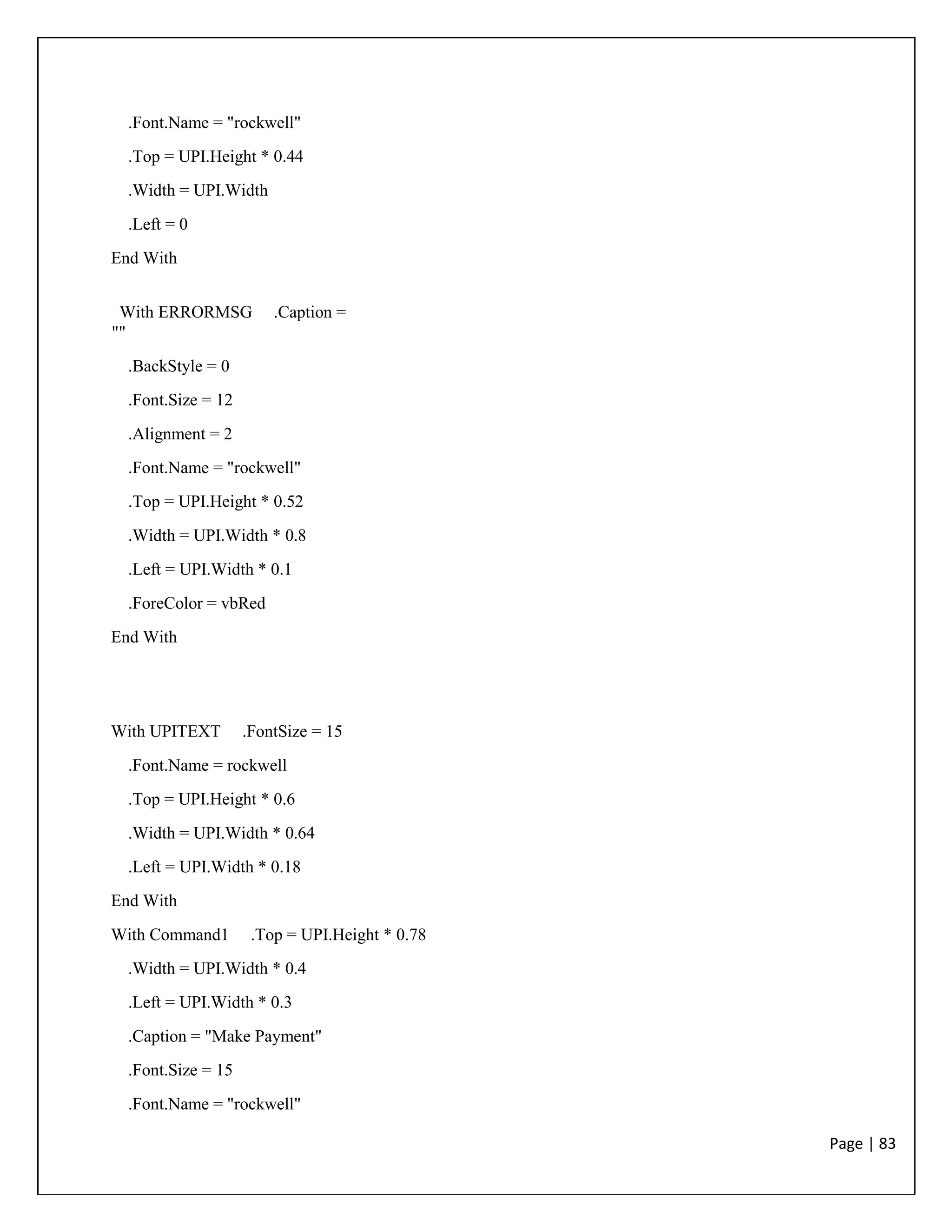 Page | 83
.Font.Name = "rockwell"
.Top = UPI.Height * 0.44
.Width = UPI.Width
.Left = 0
End With
With ERRORMSG .Caption =
""
.BackStyle = 0
.Font.Size = 12
.Alignment = 2
.Font.Name = "rockwell"
.Top = UPI.Height * 0.52
.Width = UPI.Width * 0.8
.Left = UPI.Width * 0.1
.ForeColor = vbRed
End With
With UPITEXT .FontSize = 15
.Font.Name = rockwell
.Top = UPI.Height * 0.6
.Width = UPI.Width * 0.64
.Left = UPI.Width * 0.18
End With
With Command1 .Top = UPI.Height * 0.78
.Width = UPI.Width * 0.4
.Left = UPI.Width * 0.3
.Caption = "Make Payment"
.Font.Size = 15
.Font.Name = "rockwell"
 