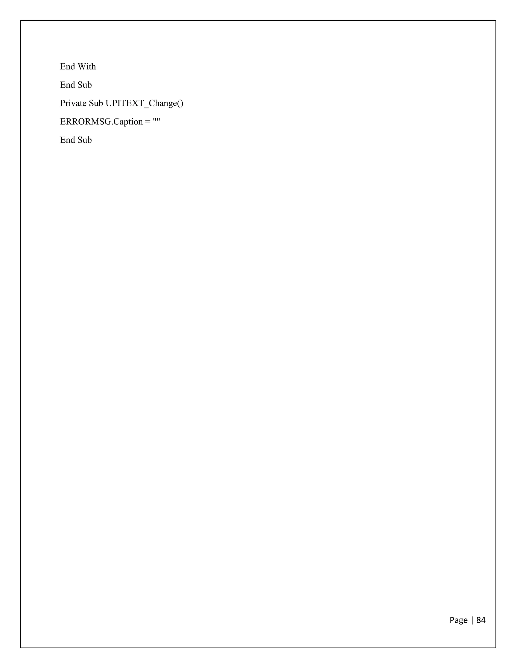 Page | 84
End With
End Sub
Private Sub UPITEXT_Change()
ERRORMSG.Caption = ""
End Sub
 
