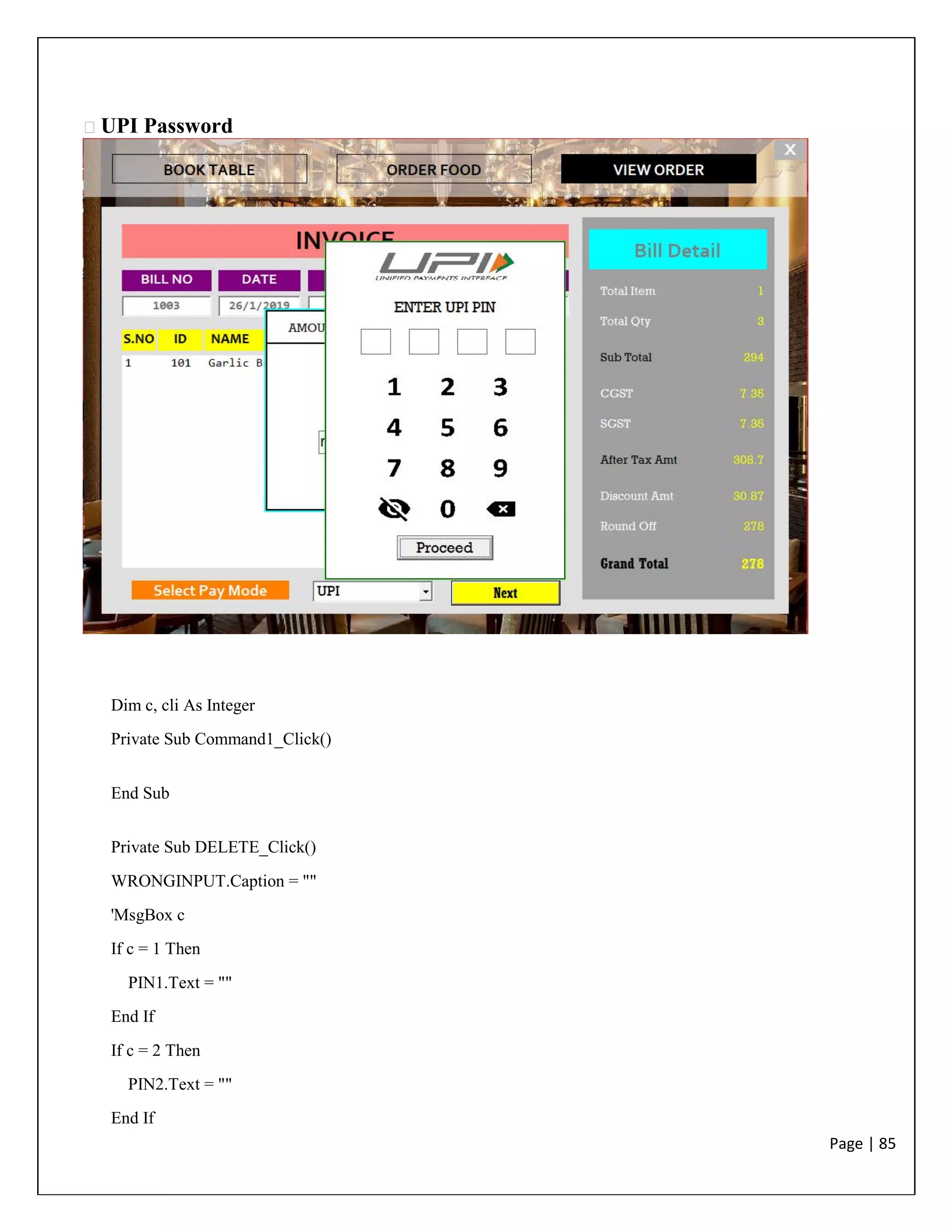 Page | 85
UPI Password
Dim c, cli As Integer
Private Sub Command1_Click()
End Sub
Private Sub DELETE_Click()
WRONGINPUT.Caption = ""
'MsgBox c
If c = 1 Then
PIN1.Text = ""
End If
If c = 2 Then
PIN2.Text = ""
End If
 