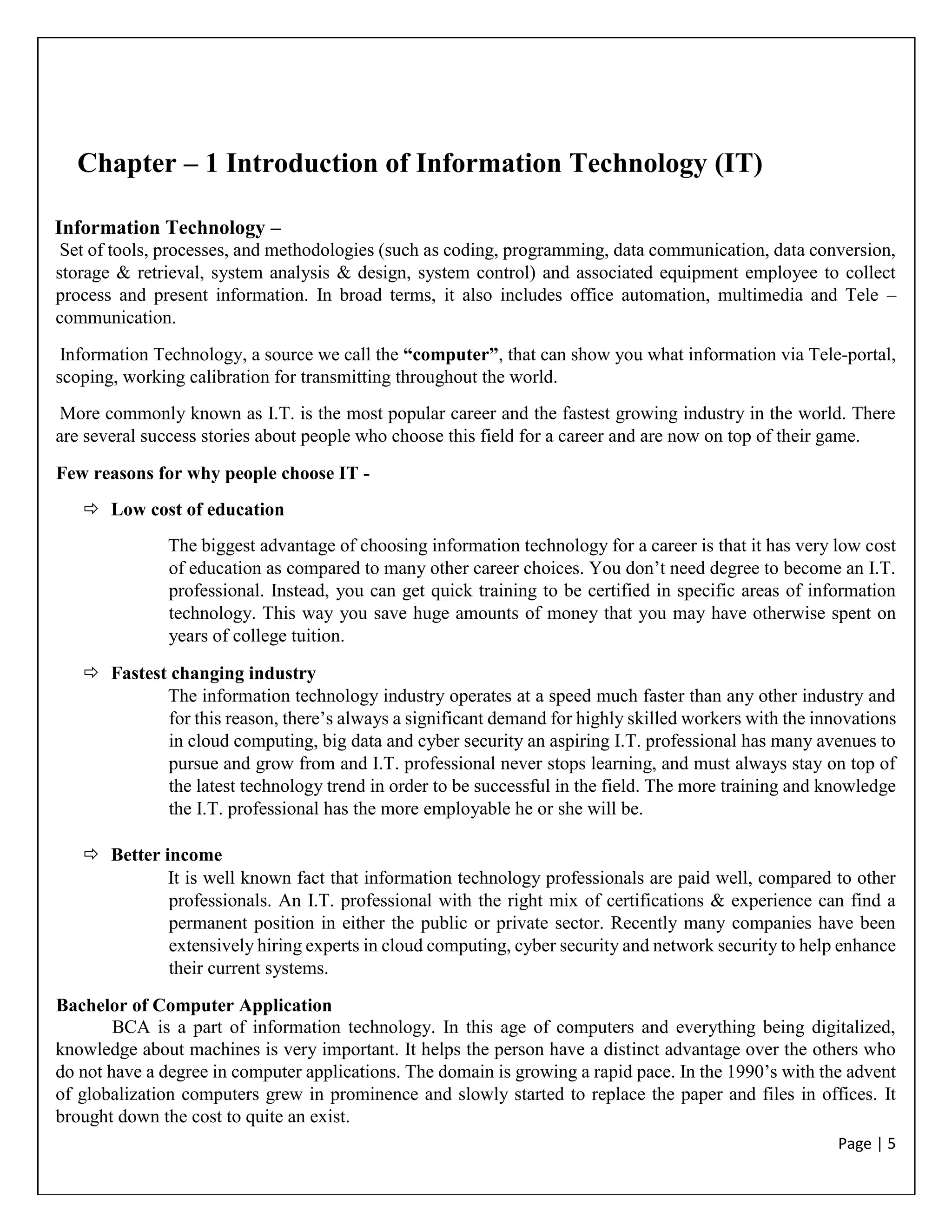 Page | 5
Chapter – 1 Introduction of Information Technology (IT)
Information Technology –
Set of tools, processes, and methodologies (such as coding, programming, data communication, data conversion,
storage & retrieval, system analysis & design, system control) and associated equipment employee to collect
process and present information. In broad terms, it also includes office automation, multimedia and Tele –
communication.
Information Technology, a source we call the “computer”, that can show you what information via Tele-portal,
scoping, working calibration for transmitting throughout the world.
More commonly known as I.T. is the most popular career and the fastest growing industry in the world. There
are several success stories about people who choose this field for a career and are now on top of their game.
Few reasons for why people choose IT -
 Low cost of education
The biggest advantage of choosing information technology for a career is that it has very low cost
of education as compared to many other career choices. You don’t need degree to become an I.T.
professional. Instead, you can get quick training to be certified in specific areas of information
technology. This way you save huge amounts of money that you may have otherwise spent on
years of college tuition.
 Fastest changing industry
The information technology industry operates at a speed much faster than any other industry and
for this reason, there’s always a significant demand for highly skilled workers with the innovations
in cloud computing, big data and cyber security an aspiring I.T. professional has many avenues to
pursue and grow from and I.T. professional never stops learning, and must always stay on top of
the latest technology trend in order to be successful in the field. The more training and knowledge
the I.T. professional has the more employable he or she will be.
 Better income
It is well known fact that information technology professionals are paid well, compared to other
professionals. An I.T. professional with the right mix of certifications & experience can find a
permanent position in either the public or private sector. Recently many companies have been
extensively hiring experts in cloud computing, cyber security and network security to help enhance
their current systems.
Bachelor of Computer Application
BCA is a part of information technology. In this age of computers and everything being digitalized,
knowledge about machines is very important. It helps the person have a distinct advantage over the others who
do not have a degree in computer applications. The domain is growing a rapid pace. In the 1990’s with the advent
of globalization computers grew in prominence and slowly started to replace the paper and files in offices. It
brought down the cost to quite an exist.
 