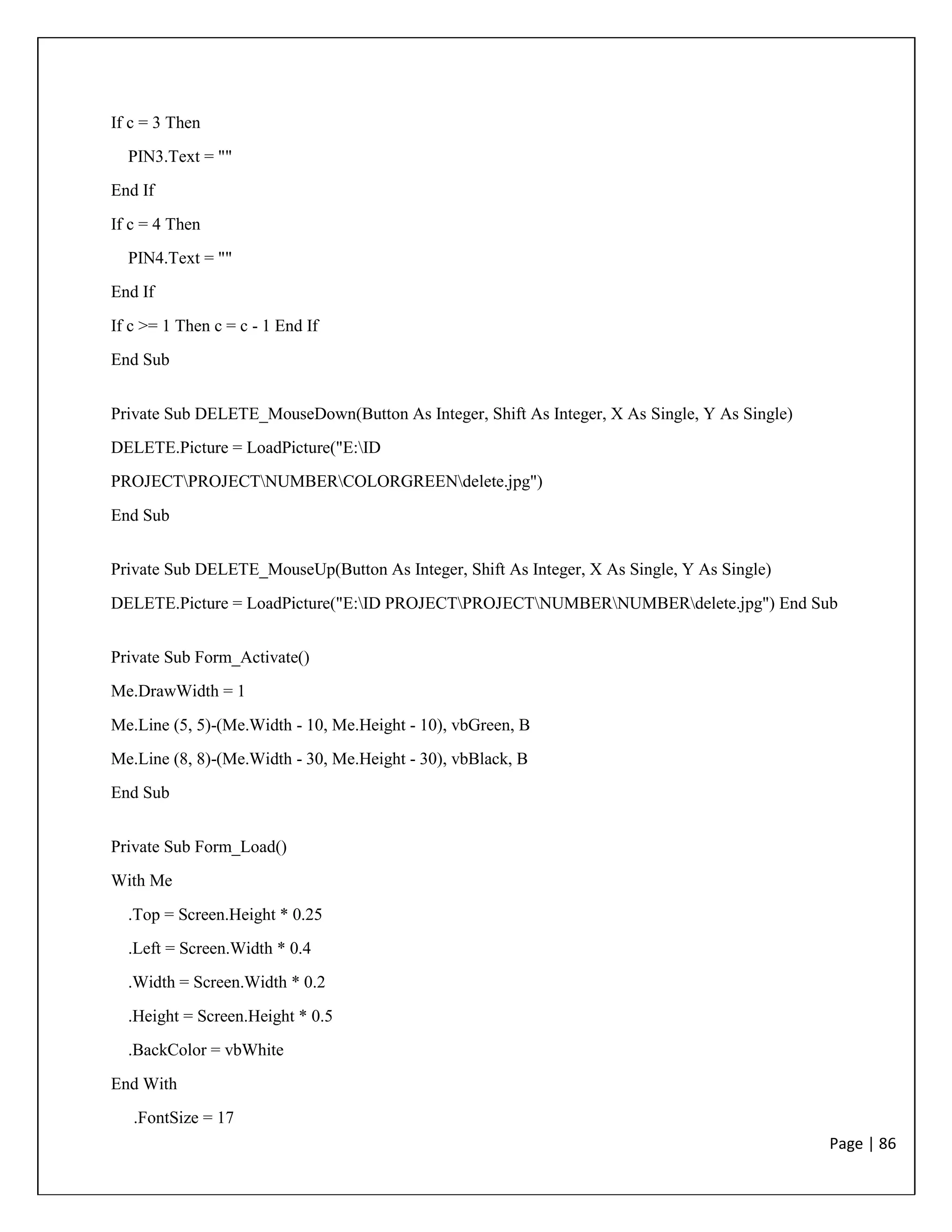 Page | 86
If c = 3 Then
PIN3.Text = ""
End If
If c = 4 Then
PIN4.Text = ""
End If
If c >= 1 Then c = c - 1 End If
End Sub
Private Sub DELETE_MouseDown(Button As Integer, Shift As Integer, X As Single, Y As Single)
DELETE.Picture = LoadPicture("E:ID
PROJECTPROJECTNUMBERCOLORGREENdelete.jpg")
End Sub
Private Sub DELETE_MouseUp(Button As Integer, Shift As Integer, X As Single, Y As Single)
DELETE.Picture = LoadPicture("E:ID PROJECTPROJECTNUMBERNUMBERdelete.jpg") End Sub
Private Sub Form_Activate()
Me.DrawWidth = 1
Me.Line (5, 5)-(Me.Width - 10, Me.Height - 10), vbGreen, B
Me.Line (8, 8)-(Me.Width - 30, Me.Height - 30), vbBlack, B
End Sub
Private Sub Form_Load()
With Me
.Top = Screen.Height * 0.25
.Left = Screen.Width * 0.4
.Width = Screen.Width * 0.2
.Height = Screen.Height * 0.5
.BackColor = vbWhite
End With
.FontSize = 17
 