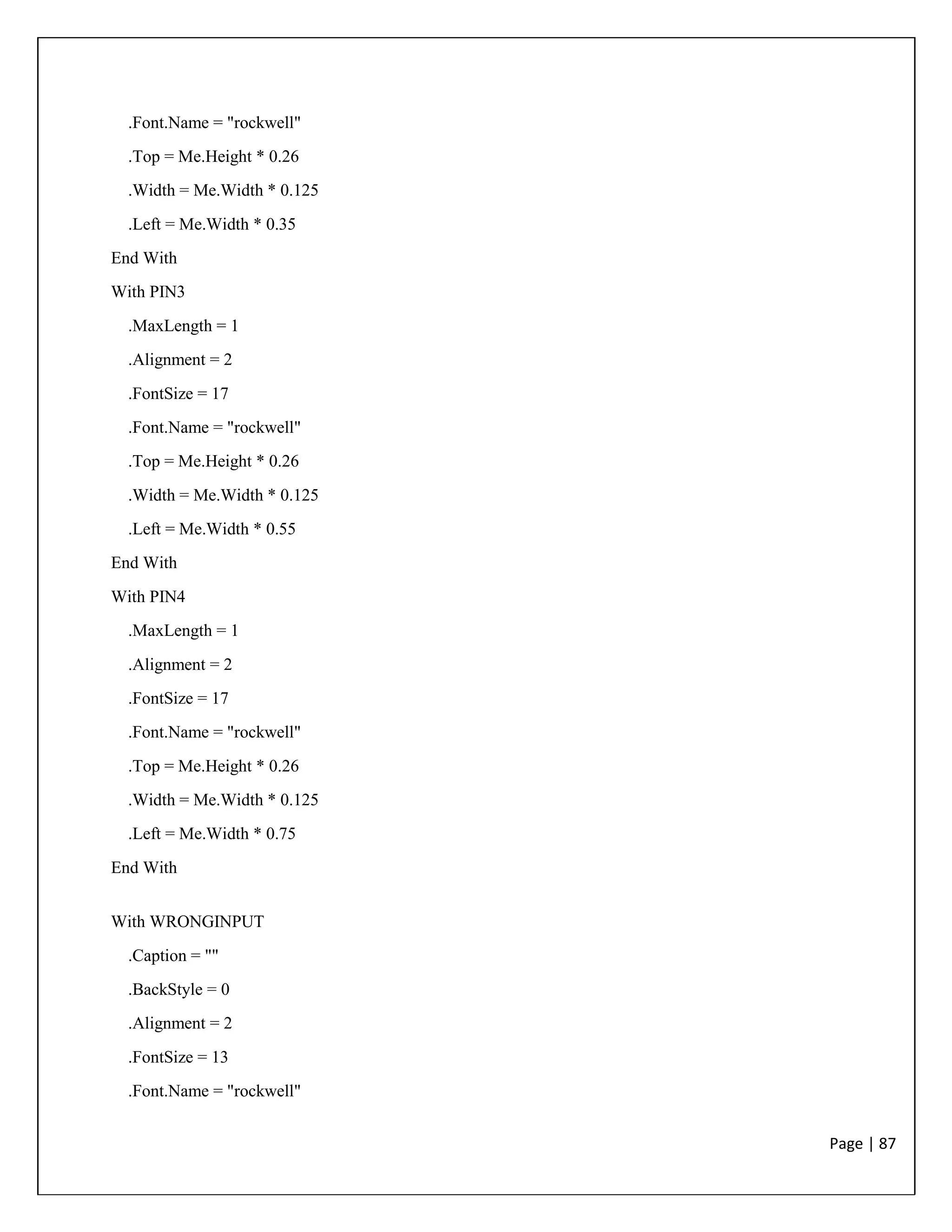 Page | 87
.Font.Name = "rockwell"
.Top = Me.Height * 0.26
.Width = Me.Width * 0.125
.Left = Me.Width * 0.35
End With
With PIN3
.MaxLength = 1
.Alignment = 2
.FontSize = 17
.Font.Name = "rockwell"
.Top = Me.Height * 0.26
.Width = Me.Width * 0.125
.Left = Me.Width * 0.55
End With
With PIN4
.MaxLength = 1
.Alignment = 2
.FontSize = 17
.Font.Name = "rockwell"
.Top = Me.Height * 0.26
.Width = Me.Width * 0.125
.Left = Me.Width * 0.75
End With
With WRONGINPUT
.Caption = ""
.BackStyle = 0
.Alignment = 2
.FontSize = 13
.Font.Name = "rockwell"
 