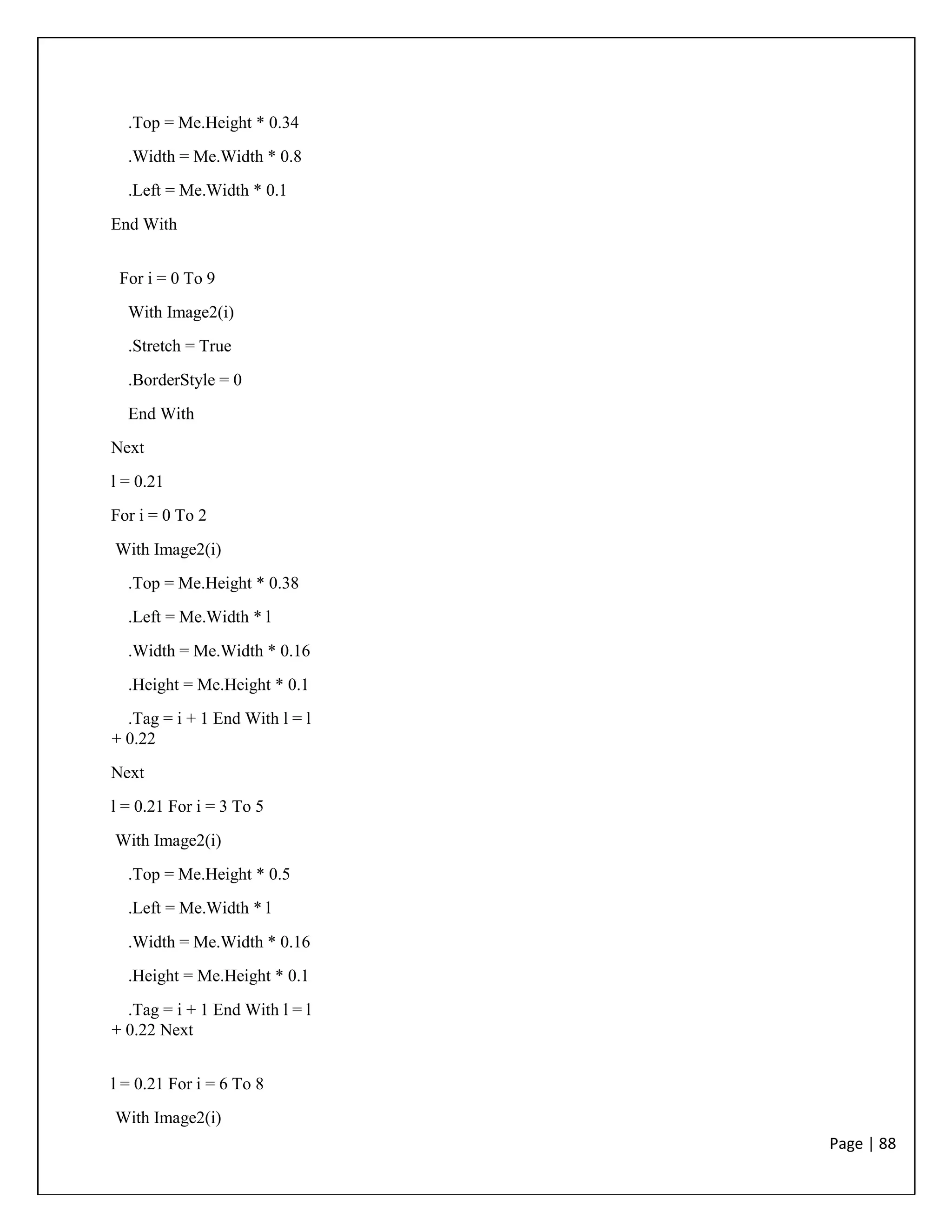 Page | 88
.Top = Me.Height * 0.34
.Width = Me.Width * 0.8
.Left = Me.Width * 0.1
End With
For i = 0 To 9
With Image2(i)
.Stretch = True
.BorderStyle = 0
End With
Next
l = 0.21
For i = 0 To 2
With Image2(i)
.Top = Me.Height * 0.38
.Left = Me.Width * l
.Width = Me.Width * 0.16
.Height = Me.Height * 0.1
.Tag = i + 1 End With l = l
+ 0.22
Next
l = 0.21 For i = 3 To 5
With Image2(i)
.Top = Me.Height * 0.5
.Left = Me.Width * l
.Width = Me.Width * 0.16
.Height = Me.Height * 0.1
.Tag = i + 1 End With l = l
+ 0.22 Next
l = 0.21 For i = 6 To 8
With Image2(i)
 