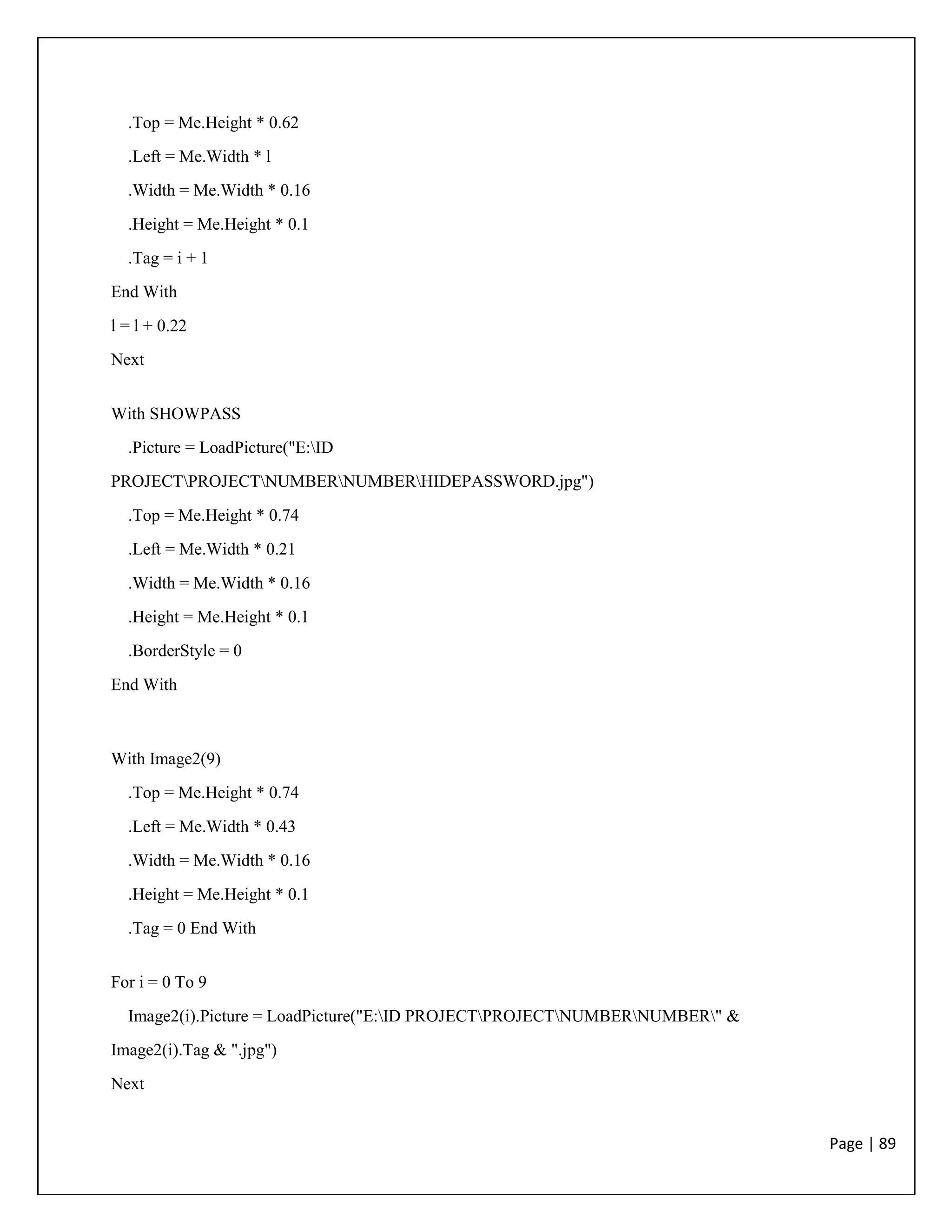 Page | 89
.Top = Me.Height * 0.62
.Left = Me.Width * l
.Width = Me.Width * 0.16
.Height = Me.Height * 0.1
.Tag = i + 1
End With
l = l + 0.22
Next
With SHOWPASS
.Picture = LoadPicture("E:ID
PROJECTPROJECTNUMBERNUMBERHIDEPASSWORD.jpg")
.Top = Me.Height * 0.74
.Left = Me.Width * 0.21
.Width = Me.Width * 0.16
.Height = Me.Height * 0.1
.BorderStyle = 0
End With
With Image2(9)
.Top = Me.Height * 0.74
.Left = Me.Width * 0.43
.Width = Me.Width * 0.16
.Height = Me.Height * 0.1
.Tag = 0 End With
For i = 0 To 9
Image2(i).Picture = LoadPicture("E:ID PROJECTPROJECTNUMBERNUMBER" &
Image2(i).Tag & ".jpg")
Next
 