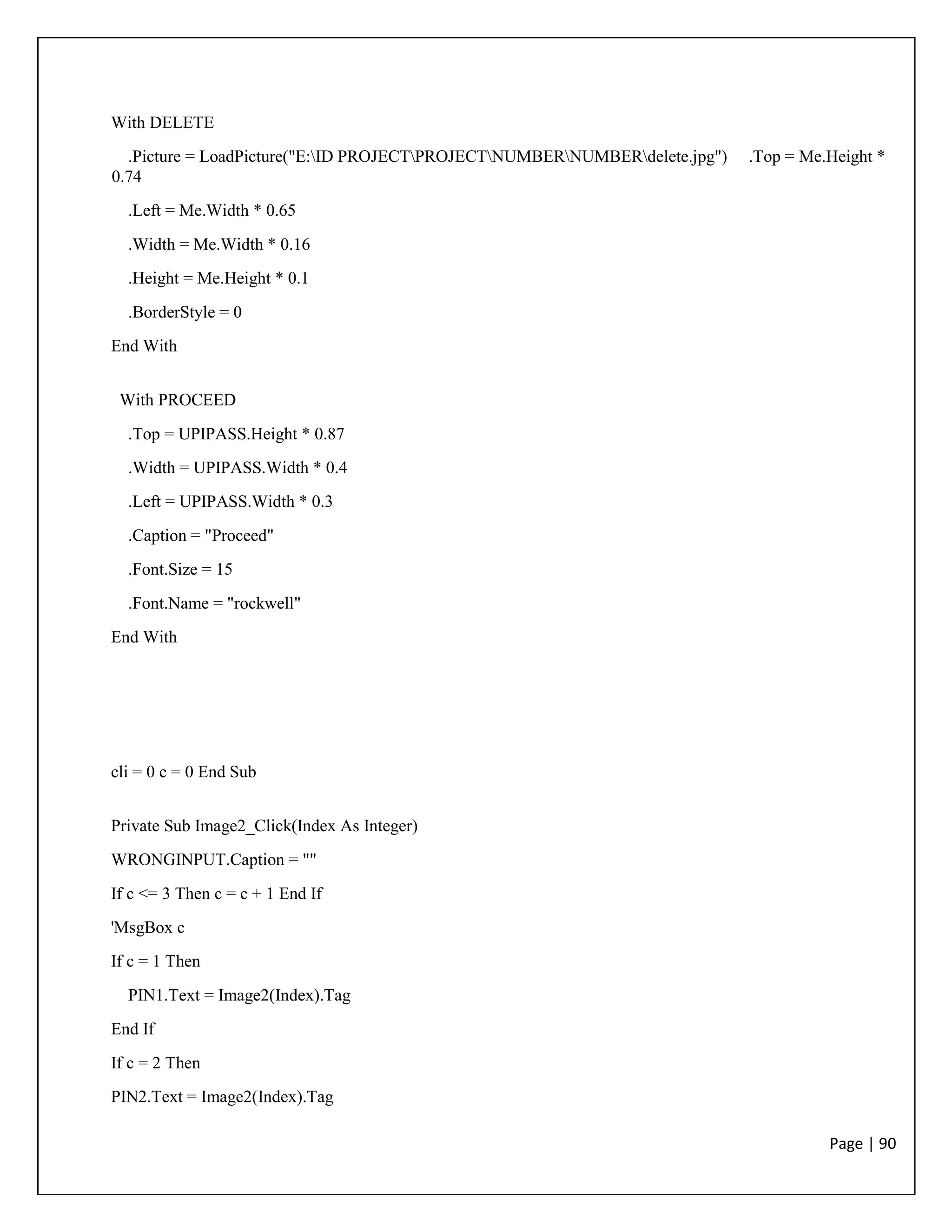 Page | 90
With DELETE
.Picture = LoadPicture("E:ID PROJECTPROJECTNUMBERNUMBERdelete.jpg") .Top = Me.Height *
0.74
.Left = Me.Width * 0.65
.Width = Me.Width * 0.16
.Height = Me.Height * 0.1
.BorderStyle = 0
End With
With PROCEED
.Top = UPIPASS.Height * 0.87
.Width = UPIPASS.Width * 0.4
.Left = UPIPASS.Width * 0.3
.Caption = "Proceed"
.Font.Size = 15
.Font.Name = "rockwell"
End With
cli = 0 c = 0 End Sub
Private Sub Image2_Click(Index As Integer)
WRONGINPUT.Caption = ""
If c <= 3 Then c = c + 1 End If
'MsgBox c
If c = 1 Then
PIN1.Text = Image2(Index).Tag
End If
If c = 2 Then
PIN2.Text = Image2(Index).Tag
 