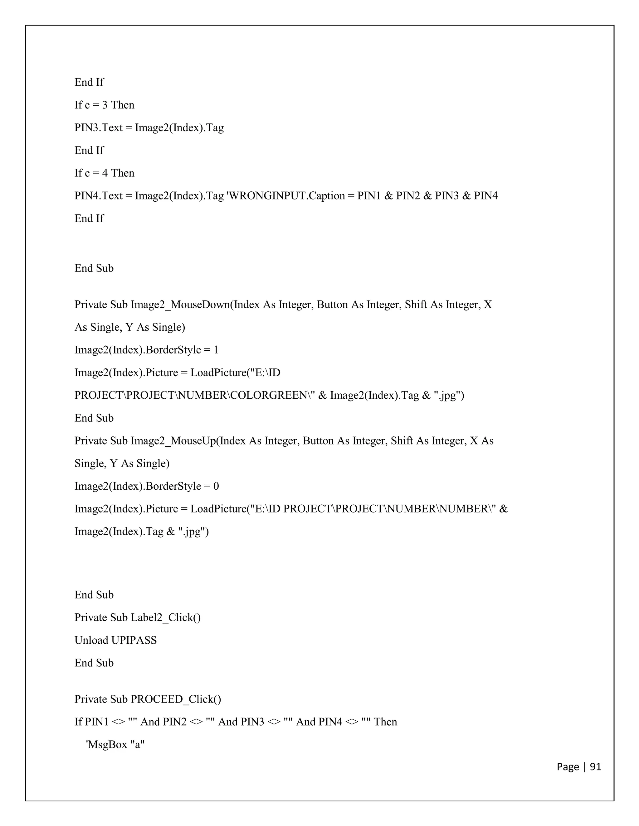 Page | 91
End If
If c = 3 Then
PIN3.Text = Image2(Index).Tag
End If
If c = 4 Then
PIN4.Text = Image2(Index).Tag 'WRONGINPUT.Caption = PIN1 & PIN2 & PIN3 & PIN4
End If
End Sub
Private Sub Image2_MouseDown(Index As Integer, Button As Integer, Shift As Integer, X
As Single, Y As Single)
Image2(Index).BorderStyle = 1
Image2(Index).Picture = LoadPicture("E:ID
PROJECTPROJECTNUMBERCOLORGREEN" & Image2(Index).Tag & ".jpg")
End Sub
Private Sub Image2_MouseUp(Index As Integer, Button As Integer, Shift As Integer, X As
Single, Y As Single)
Image2(Index).BorderStyle = 0
Image2(Index).Picture = LoadPicture("E:ID PROJECTPROJECTNUMBERNUMBER" &
Image2(Index).Tag & ".jpg")
End Sub
Private Sub Label2_Click()
Unload UPIPASS
End Sub
Private Sub PROCEED_Click()
If PIN1 <> "" And PIN2 <> "" And PIN3 <> "" And PIN4 <> "" Then
'MsgBox "a"
 