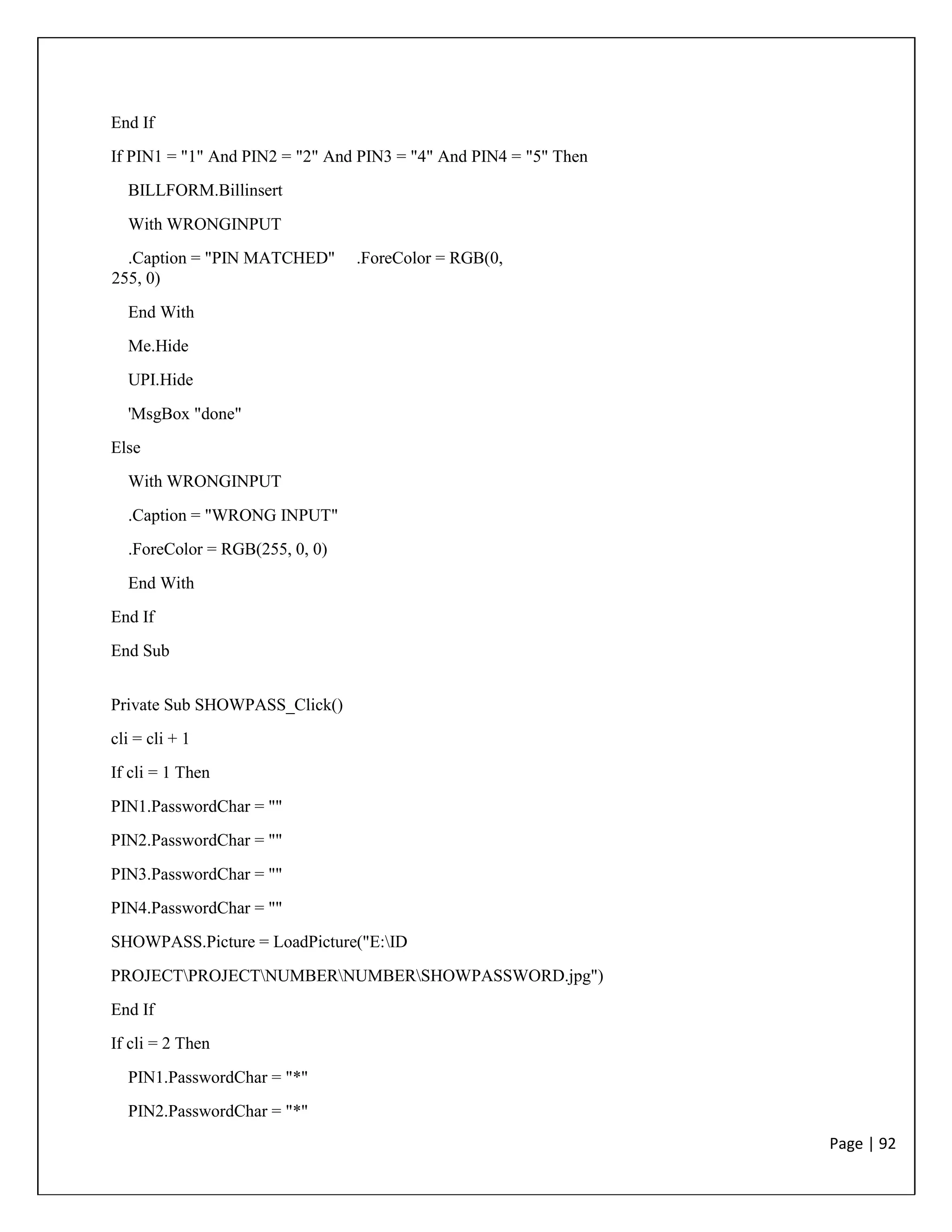 Page | 92
End If
If PIN1 = "1" And PIN2 = "2" And PIN3 = "4" And PIN4 = "5" Then
BILLFORM.Billinsert
With WRONGINPUT
.Caption = "PIN MATCHED" .ForeColor = RGB(0,
255, 0)
End With
Me.Hide
UPI.Hide
'MsgBox "done"
Else
With WRONGINPUT
.Caption = "WRONG INPUT"
.ForeColor = RGB(255, 0, 0)
End With
End If
End Sub
Private Sub SHOWPASS_Click()
cli = cli + 1
If cli = 1 Then
PIN1.PasswordChar = ""
PIN2.PasswordChar = ""
PIN3.PasswordChar = ""
PIN4.PasswordChar = ""
SHOWPASS.Picture = LoadPicture("E:ID
PROJECTPROJECTNUMBERNUMBERSHOWPASSWORD.jpg")
End If
If cli = 2 Then
PIN1.PasswordChar = "*"
PIN2.PasswordChar = "*"
 
