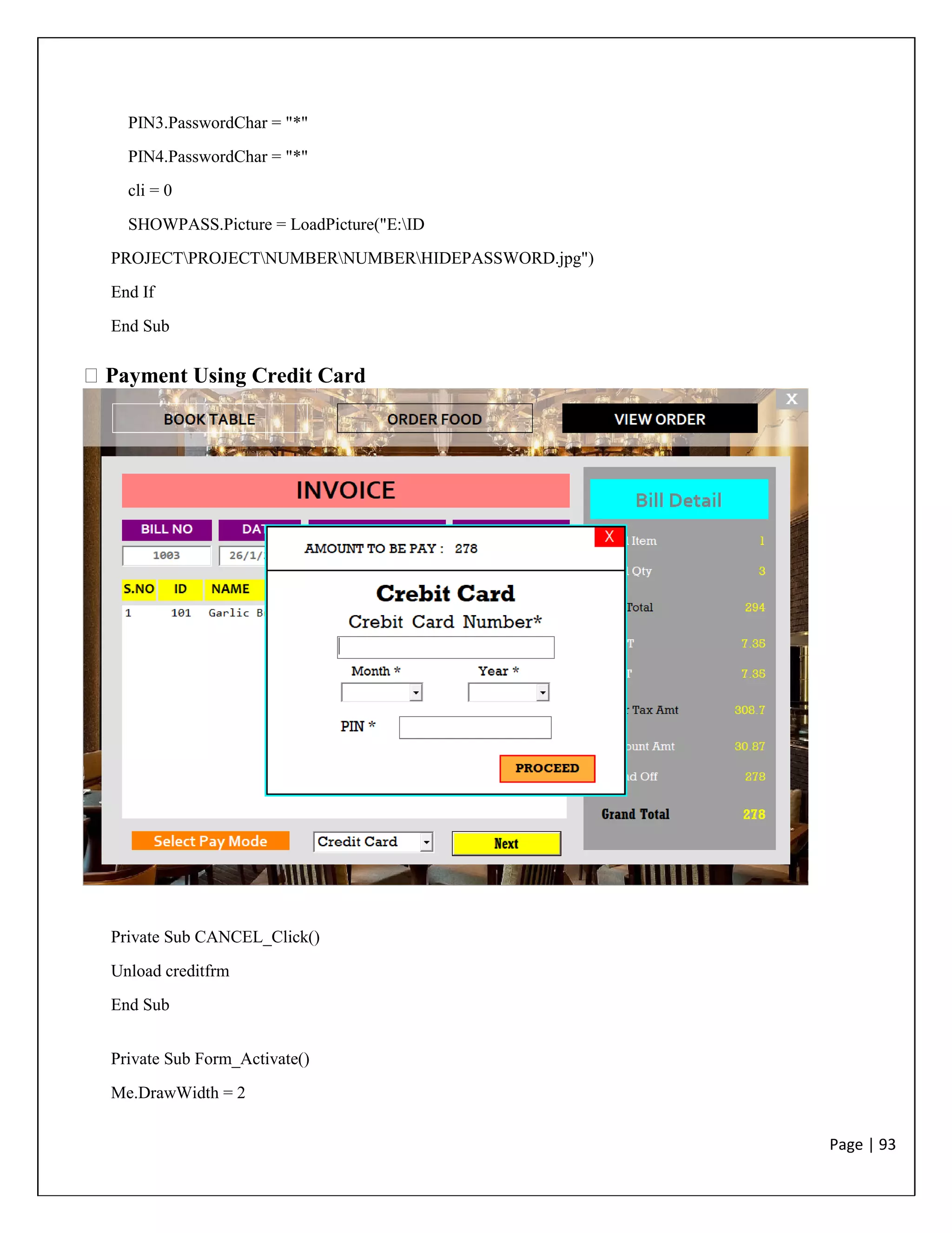 Page | 93
PIN3.PasswordChar = "*"
PIN4.PasswordChar = "*"
cli = 0
SHOWPASS.Picture = LoadPicture("E:ID
PROJECTPROJECTNUMBERNUMBERHIDEPASSWORD.jpg")
End If
End Sub
Payment Using Credit Card
Private Sub CANCEL_Click()
Unload creditfrm
End Sub
Private Sub Form_Activate()
Me.DrawWidth = 2
 