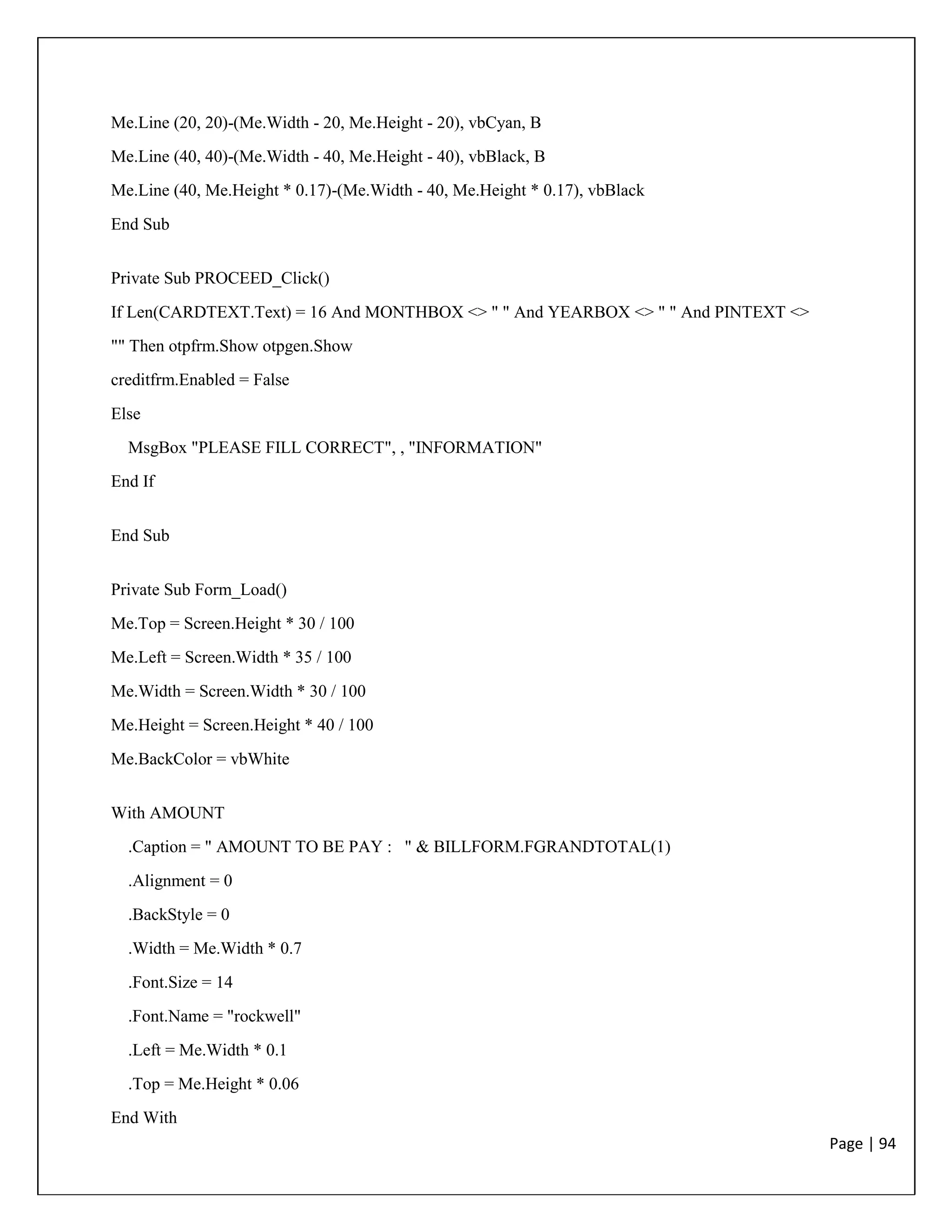 Page | 94
Me.Line (20, 20)-(Me.Width - 20, Me.Height - 20), vbCyan, B
Me.Line (40, 40)-(Me.Width - 40, Me.Height - 40), vbBlack, B
Me.Line (40, Me.Height * 0.17)-(Me.Width - 40, Me.Height * 0.17), vbBlack
End Sub
Private Sub PROCEED_Click()
If Len(CARDTEXT.Text) = 16 And MONTHBOX <> " " And YEARBOX <> " " And PINTEXT <>
"" Then otpfrm.Show otpgen.Show
creditfrm.Enabled = False
Else
MsgBox "PLEASE FILL CORRECT", , "INFORMATION"
End If
End Sub
Private Sub Form_Load()
Me.Top = Screen.Height * 30 / 100
Me.Left = Screen.Width * 35 / 100
Me.Width = Screen.Width * 30 / 100
Me.Height = Screen.Height * 40 / 100
Me.BackColor = vbWhite
With AMOUNT
.Caption = " AMOUNT TO BE PAY : " & BILLFORM.FGRANDTOTAL(1)
.Alignment = 0
.BackStyle = 0
.Width = Me.Width * 0.7
.Font.Size = 14
.Font.Name = "rockwell"
.Left = Me.Width * 0.1
.Top = Me.Height * 0.06
End With
 