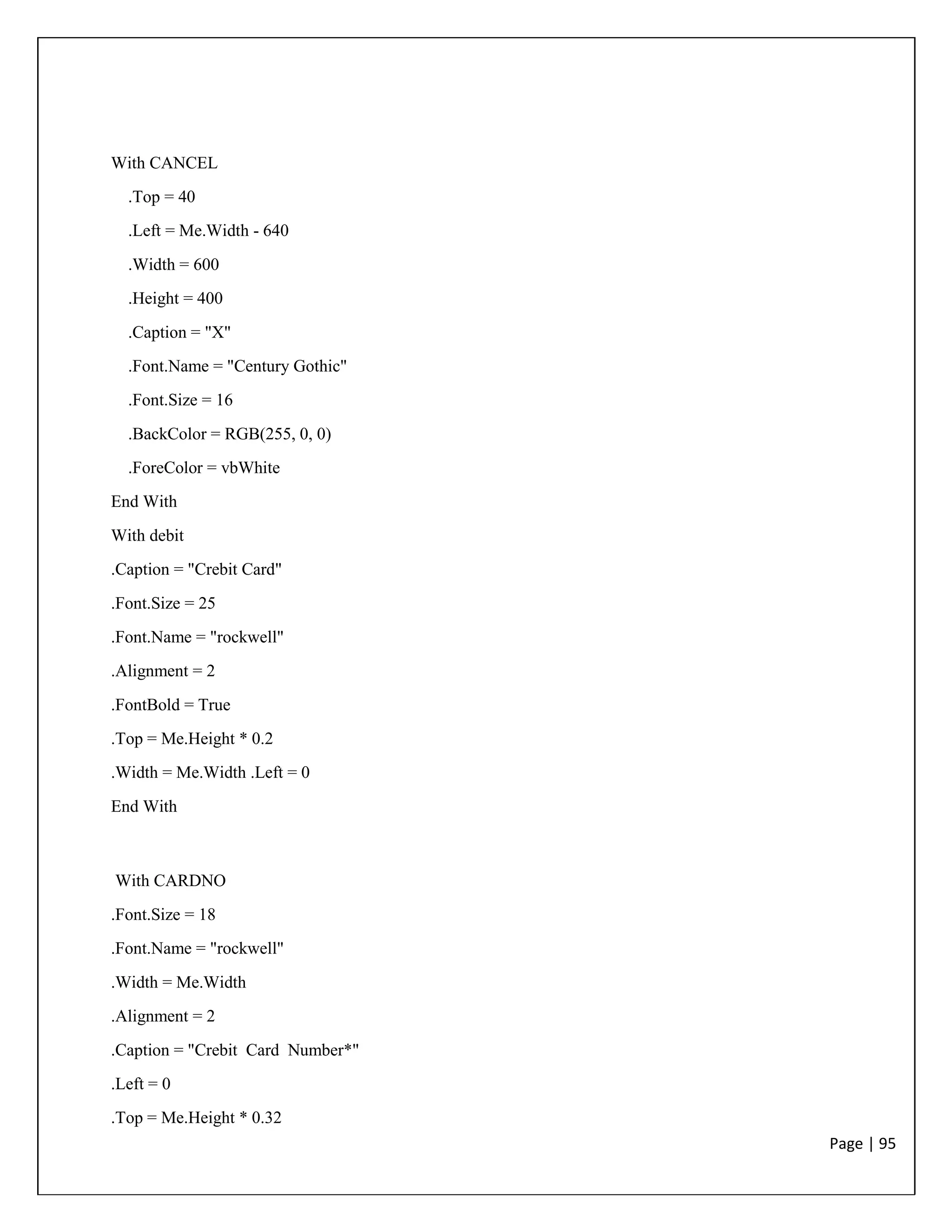 Page | 95
With CANCEL
.Top = 40
.Left = Me.Width - 640
.Width = 600
.Height = 400
.Caption = "X"
.Font.Name = "Century Gothic"
.Font.Size = 16
.BackColor = RGB(255, 0, 0)
.ForeColor = vbWhite
End With
With debit
.Caption = "Crebit Card"
.Font.Size = 25
.Font.Name = "rockwell"
.Alignment = 2
.FontBold = True
.Top = Me.Height * 0.2
.Width = Me.Width .Left = 0
End With
With CARDNO
.Font.Size = 18
.Font.Name = "rockwell"
.Width = Me.Width
.Alignment = 2
.Caption = "Crebit Card Number*"
.Left = 0
.Top = Me.Height * 0.32
 