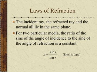 Laws of Refraction 
The incident ray, the refracted ray and the 
normal all lie in the same plane. 
For two particular media, the ratio of the 
sine of the angle of incidence to the sine of 
the angle of refraction is a constant. 
i 
 (Snell’s Law) 
r 
n 
sin 
sin 
 