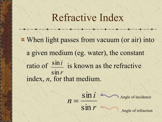 Refractive Index 
When light passes from vacuum (or air) into 
a given medium (eg. water), the constant 
ratio of sin 
i 
is known as the refractive 
sin 
r 
index, n, for that medium. 
i 
 Angle of incidence 
r 
n 
sin 
sin 
Angle of refraction 
 