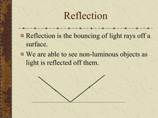 Reflection 
Reflection is the bouncing of light rays off a 
surface. 
We are able to see non-luminous objects as 
light is reflected off them. 
 