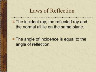 Laws of Reflection 
The incident ray, the reflected ray and 
the normal all lie on the same plane. 
The angle of incidence is equal to the 
angle of reflection. 
 