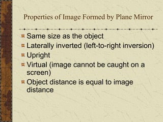 Properties of Image Formed by Plane Mirror 
Same size as the object 
Laterally inverted (left-to-right inversion) 
Upright 
Virtual (image cannot be caught on a 
screen) 
Object distance is equal to image 
distance 
 