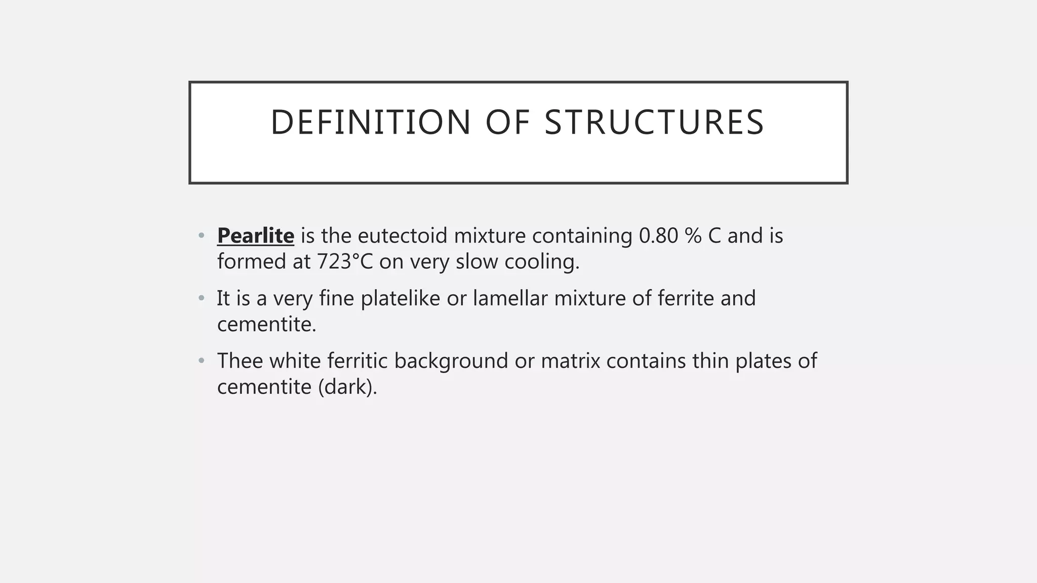 DEFINITION OF STRUCTURES
• Pearlite is the eutectoid mixture containing 0.80 % C and is
formed at 723°C on very slow cooling.
• It is a very fine platelike or lamellar mixture of ferrite and
cementite.
• Thee white ferritic background or matrix contains thin plates of
cementite (dark).
 