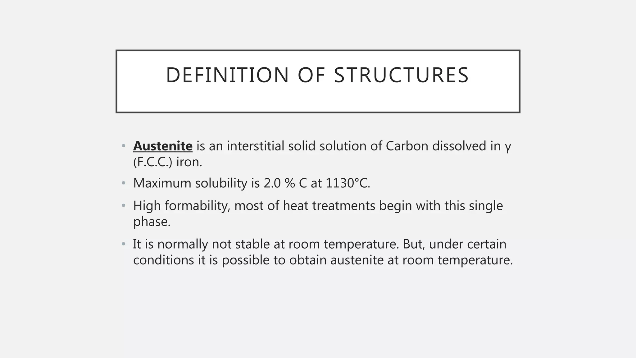 DEFINITION OF STRUCTURES
• Austenite is an interstitial solid solution of Carbon dissolved in γ
(F.C.C.) iron.
• Maximum solubility is 2.0 % C at 1130°C.
• High formability, most of heat treatments begin with this single
phase.
• It is normally not stable at room temperature. But, under certain
conditions it is possible to obtain austenite at room temperature.
 