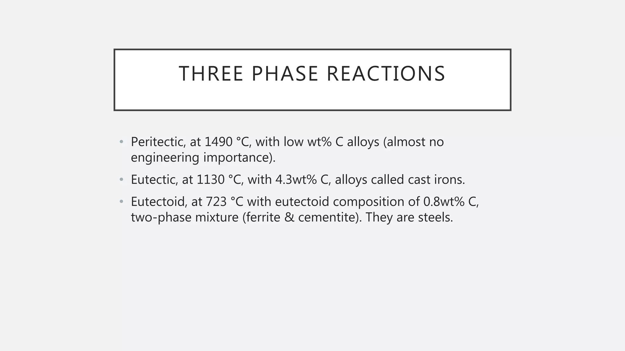 THREE PHASE REACTIONS
• Peritectic, at 1490 °C, with low wt% C alloys (almost no
engineering importance).
• Eutectic, at 1130 °C, with 4.3wt% C, alloys called cast irons.
• Eutectoid, at 723 °C with eutectoid composition of 0.8wt% C,
two-phase mixture (ferrite & cementite). They are steels.
 
