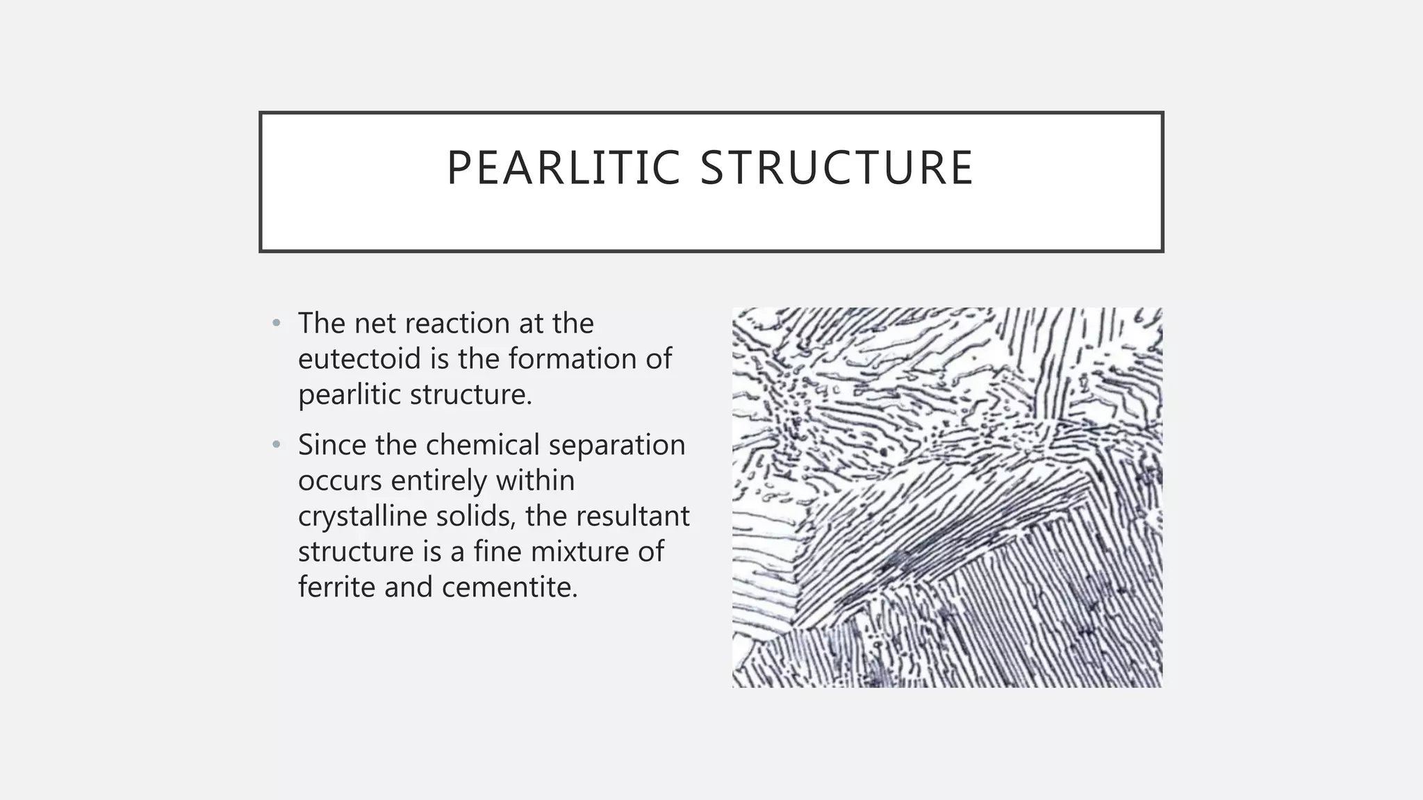 PEARLITIC STRUCTURE
• The net reaction at the
eutectoid is the formation of
pearlitic structure.
• Since the chemical separation
occurs entirely within
crystalline solids, the resultant
structure is a fine mixture of
ferrite and cementite.
 