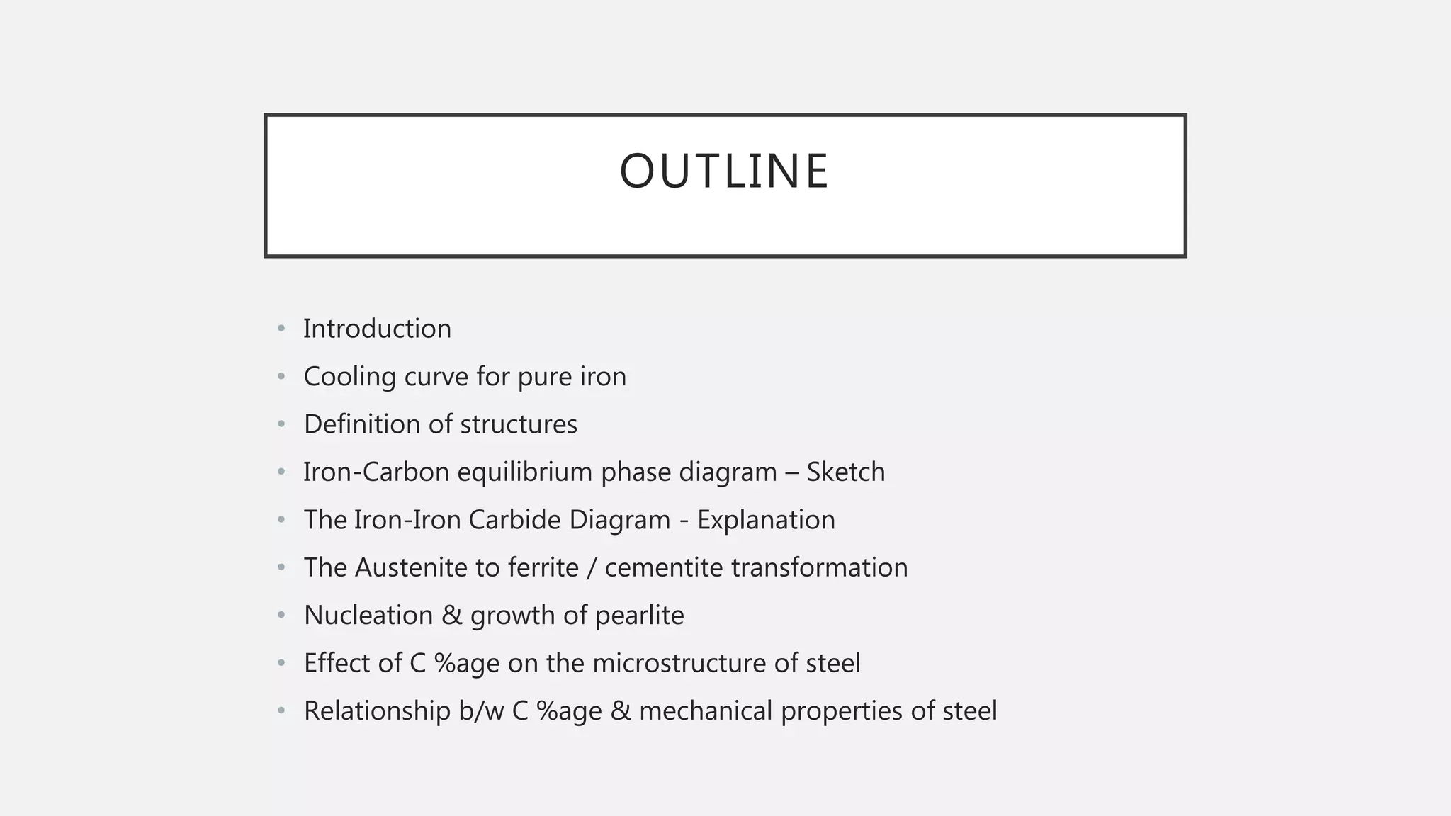 OUTLINE
• Introduction
• Cooling curve for pure iron
• Definition of structures
• Iron-Carbon equilibrium phase diagram – Sketch
• The Iron-Iron Carbide Diagram - Explanation
• The Austenite to ferrite / cementite transformation
• Nucleation & growth of pearlite
• Effect of C %age on the microstructure of steel
• Relationship b/w C %age & mechanical properties of steel
 